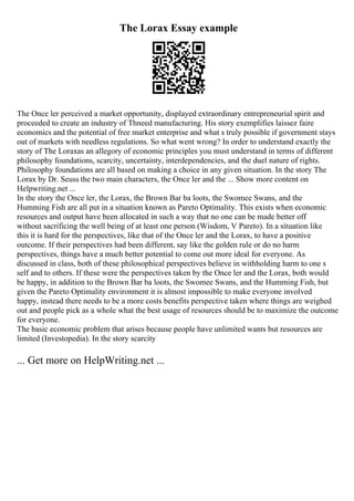 The Lorax Essay example
The Once ler perceived a market opportunity, displayed extraordinary entrepreneurial spirit and
proceeded to create an industry of Thneed manufacturing. His story exemplifies laissez faire
economics and the potential of free market enterprise and what s truly possible if government stays
out of markets with needless regulations. So what went wrong? In order to understand exactly the
story of The Loraxas an allegory of economic principles you must understand in terms of different
philosophy foundations, scarcity, uncertainty, interdependencies, and the duel nature of rights.
Philosophy foundations are all based on making a choice in any given situation. In the story The
Lorax by Dr. Seuss the two main characters, the Once ler and the ... Show more content on
Helpwriting.net ...
In the story the Once ler, the Lorax, the Brown Bar ba loots, the Swomee Swans, and the
Humming Fish are all put in a situation known as Pareto Optimality. This exists when economic
resources and output have been allocated in such a way that no one can be made better off
without sacrificing the well being of at least one person (Wisdom, V Pareto). In a situation like
this it is hard for the perspectives, like that of the Once ler and the Lorax, to have a positive
outcome. If their perspectives had been different, say like the golden rule or do no harm
perspectives, things have a much better potential to come out more ideal for everyone. As
discussed in class, both of these philosophical perspectives believe in withholding harm to one s
self and to others. If these were the perspectives taken by the Once ler and the Lorax, both would
be happy, in addition to the Brown Bar ba loots, the Swomee Swans, and the Humming Fish, but
given the Pareto Optimality environment it is almost impossible to make everyone involved
happy, instead there needs to be a more costs benefits perspective taken where things are weighed
out and people pick as a whole what the best usage of resources should be to maximize the outcome
for everyone.
The basic economic problem that arises because people have unlimited wants but resources are
limited (Investopedia). In the story scarcity
... Get more on HelpWriting.net ...
 