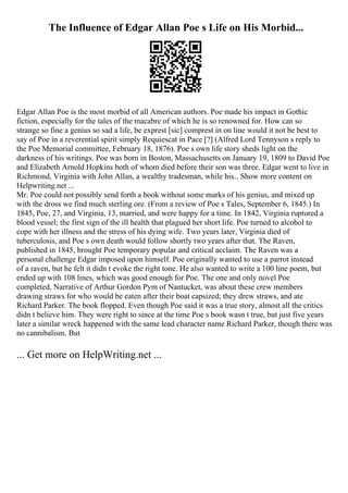 The Influence of Edgar Allan Poe s Life on His Morbid...
Edgar Allan Poe is the most morbid of all American authors. Poe made his impact in Gothic
fiction, especially for the tales of the macabre of which he is so renowned for. How can so
strange so fine a genius so sad a life, be exprest [sic] comprest in on line would it not be best to
say of Poe in a reverential spirit simply Requiescat in Pace [?] (Alfred Lord Tennyson s reply to
the Poe Memorial committee, February 18, 1876). Poe s own life story sheds light on the
darkness of his writings. Poe was born in Boston, Massachusetts on January 19, 1809 to David Poe
and Elizabeth Arnold Hopkins both of whom died before their son was three. Edgar went to live in
Richmond, Virginia with John Allan, a wealthy tradesman, while his... Show more content on
Helpwriting.net ...
Mr. Poe could not possibly send forth a book without some marks of his genius, and mixed up
with the dross we find much sterling ore. (From a review of Poe s Tales, September 6, 1845.) In
1845, Poe, 27, and Virginia, 13, married, and were happy for a time. In 1842, Virginia ruptured a
blood vessel; the first sign of the ill health that plagued her short life. Poe turned to alcohol to
cope with her illness and the stress of his dying wife. Two years later, Virginia died of
tuberculosis, and Poe s own death would follow shortly two years after that. The Raven,
published in 1845, brought Poe temporary popular and critical acclaim. The Raven was a
personal challenge Edgar imposed upon himself. Poe originally wanted to use a parrot instead
of a raven, but he felt it didn t evoke the right tone. He also wanted to write a 100 line poem, but
ended up with 108 lines, which was good enough for Poe. The one and only novel Poe
completed, Narrative of Arthur Gordon Pym of Nantucket, was about these crew members
drawing straws for who would be eaten after their boat capsized; they drew straws, and ate
Richard Parker. The book flopped. Even though Poe said it was a true story, almost all the critics
didn t believe him. They were right to since at the time Poe s book wasn t true, but just five years
later a similar wreck happened with the same lead character name Richard Parker, though there was
no cannibalism. But
... Get more on HelpWriting.net ...
 