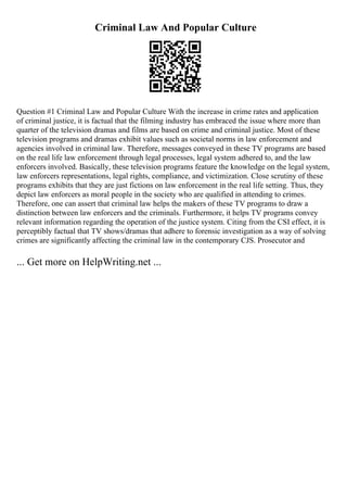 Criminal Law And Popular Culture
Question #1 Criminal Law and Popular Culture With the increase in crime rates and application
of criminal justice, it is factual that the filming industry has embraced the issue where more than
quarter of the television dramas and films are based on crime and criminal justice. Most of these
television programs and dramas exhibit values such as societal norms in law enforcement and
agencies involved in criminal law. Therefore, messages conveyed in these TV programs are based
on the real life law enforcement through legal processes, legal system adhered to, and the law
enforcers involved. Basically, these television programs feature the knowledge on the legal system,
law enforcers representations, legal rights, compliance, and victimization. Close scrutiny of these
programs exhibits that they are just fictions on law enforcement in the real life setting. Thus, they
depict law enforcers as moral people in the society who are qualified in attending to crimes.
Therefore, one can assert that criminal law helps the makers of these TV programs to draw a
distinction between law enforcers and the criminals. Furthermore, it helps TV programs convey
relevant information regarding the operation of the justice system. Citing from the CSI effect, it is
perceptibly factual that TV shows/dramas that adhere to forensic investigation as a way of solving
crimes are significantly affecting the criminal law in the contemporary CJS. Prosecutor and
... Get more on HelpWriting.net ...
 