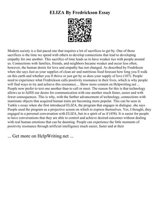 ELIZA By Fredrickson Essay
Modern society is a fast paced one that requires a lot of sacrifices to get by. One of those
sacrifices is the time we spend with others to develop connections that lead to developing
empathy for one another. This sacrifice of time leads us to have weaker ties with people around
us. Connections with families, friends, and neighbors became weaker and occur less often,
however, the human desire for love and empathy has not changed. As described by Fredrikson
when she says Just as your supplies of clean air and nutritious food forecast how long you ll walk
on this earth and whether you ll thrive or just get by so does your supply of love (107). People
need to experience what Fredrickson calls positivity resonance in their lives, which is why people
will find ways to try and achieve this resonance.... Show more content on Helpwriting.net ...
People now prefer to text one another than to call or meet. The reason for this is that technology
allows us to fulfill our desire for communication with one another much faster, easier and with
fewer consequences. This is why, with the further advancement of technology, connections with
inanimate objects that acquired human traits are becoming more popular. This can be seen in
Turkle s essay when she first introduced ELIZA, the program that engages in dialogue. she says
People used the program as a projective screen on which to express themselves. Yes, I thought, they
engaged in a personal conversation with ELIZA, but in a spirit of as if (458). It is easier for people
to have conversations that they are able to control and achieve desired outcomes without dealing
with real human emotions that can be daunting. People can experience the little moments of
positivity resonance through artificial intelligence much easier, faster and at their
... Get more on HelpWriting.net ...
 