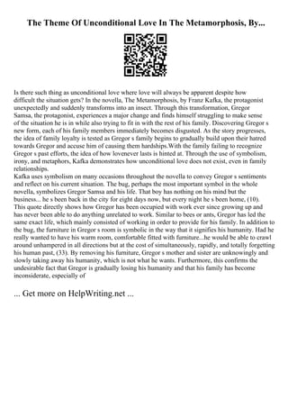 The Theme Of Unconditional Love In The Metamorphosis, By...
Is there such thing as unconditional love where love will always be apparent despite how
difficult the situation gets? In the novella, The Metamorphosis, by Franz Kafka, the protagonist
unexpectedly and suddenly transforms into an insect. Through this transformation, Gregor
Samsa, the protagonist, experiences a major change and finds himself struggling to make sense
of the situation he is in while also trying to fit in with the rest of his family. Discovering Gregor s
new form, each of his family members immediately becomes disgusted. As the story progresses,
the idea of family loyalty is tested as Gregor s family begins to gradually build upon their hatred
towards Gregor and accuse him of causing them hardships.With the family failing to recognize
Gregor s past efforts, the idea of how lovenever lasts is hinted at. Through the use of symbolism,
irony, and metaphors, Kafka demonstrates how unconditional love does not exist, even in family
relationships.
Kafka uses symbolism on many occasions throughout the novella to convey Gregor s sentiments
and reflect on his current situation. The bug, perhaps the most important symbol in the whole
novella, symbolizes Gregor Samsa and his life. That boy has nothing on his mind but the
business... he s been back in the city for eight days now, but every night he s been home, (10).
This quote directly shows how Gregor has been occupied with work ever since growing up and
has never been able to do anything unrelated to work. Similar to bees or ants, Gregor has led the
same exact life, which mainly consisted of working in order to provide for his family. In addition to
the bug, the furniture in Gregor s room is symbolic in the way that it signifies his humanity. Had he
really wanted to have his warm room, comfortable fitted with furniture...he would be able to crawl
around unhampered in all directions but at the cost of simultaneously, rapidly, and totally forgetting
his human past, (33). By removing his furniture, Gregor s mother and sister are unknowingly and
slowly taking away his humanity, which is not what he wants. Furthermore, this confirms the
undesirable fact that Gregor is gradually losing his humanity and that his family has become
inconsiderate, especially of
... Get more on HelpWriting.net ...
 