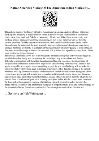 Native American Stories Of The American Indian Stories By...
Throughout much of the history of Native Americans we can see a pattern of times of intense
hardship and adversity in many different forms. Likewise we can see hardship in the various
Native American stories of Zitkala sa, Momaday, Alexie, and Silko. However adversity and
hardship are not necessarily crippling or damning, in fact in this paper we will see how the
various problems faced by these native americans, be it the fictional characters in the stories
themselves or the authors of the story s actually empowered them and often times made them
stronger people as a whole be it as leaders of their community or simply people to look up too. In
this paper we will attempt to answer the question. Is it possible that a good can come from... Show
more content on Helpwriting.net ...
This choice she makes shows that even though she probably anticipates and eventually receives
backlash from her family and community for choosing to stay at the school and further
difficulty in connecting with the other students around her, she recognizes the importance of
her education and remains at the school anyway not only showing a maturity well ahead of her
age in being able to recognize when something is good for you but also being able to make the
choice you believe to be right even in the face of adversity. After deciding to stay at the school,
zitkala sa picks up competitive speech she is meet with further adversity when during one of her
competitions she is met with a racist and bigoted crowd that unrelentingly harass her. However
again we can see a admirable mental fortitude as instead of backing down from the adversity she
instead faces it head on and goes on to not only participate in but win the competition. However
the final and perhaps greatest example of Zitkala sa s growth comes from after the story has
ended and we look at her life. From these examples in the past already listed and our knowledge of
the adversities Native Americans continued to face throughout much of her life time we
... Get more on HelpWriting.net ...
 