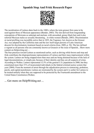 Spanish Stop And Frisk Research Paper
The racialization of Latinos dates back to the 1800 s where the term greaser first came to be
used against those of Mexican appearance (Bender, 2003). The slur derived from longstanding
conceptions of Mexicans as unkempt and unclean, with unwashed, greasy black hair and it also
referred Mexican males as sexually threatening... to white women (Bender, 2003). Discrimination
or racial profiling was incredibly active that in 1855, the Vagrancy Act, known as the Greaser
Act, was adopted by the California state and the law itself target persons of Latin American
descent for discriminatory treatment based on racial criteria (Jose, 2009, p. 54). The law defined
a vagrant as all persons who are commonly known as Greasers or the issue of Spanish... Show more
content on Helpwriting.net ...
The bias practices toward Latinos as mentioned earlier, such as driving while brown and stop and
frisk contributes the disproportionate representation of Latinos and their mass imprisonment within
the system. Latinos are being stopped more than once and are being detained because of the lack of
legal documentations, or simply put, because of their identity and they are all suspects of crime.
According to Walker, Latinos represented 12.5% of the general U.S. population in 2000, but they
constituted more than 31% of incarcerated individuals in the federal criminal justice system that
year (2004). From the moment of arrest through the adjudication process to sentencing, probation,
parole, and capital punishment, Latinos are mistreated by the system and it is unfair for Latinos to
be treated unfairly when they are supposed to be protected by the Fourteenth amendment to the
United States Constitution (Walker,
... Get more on HelpWriting.net ...
 