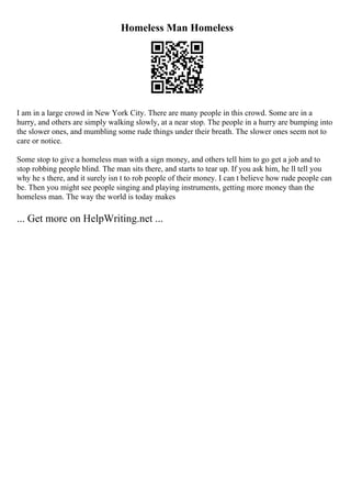 Homeless Man Homeless
I am in a large crowd in New York City. There are many people in this crowd. Some are in a
hurry, and others are simply walking slowly, at a near stop. The people in a hurry are bumping into
the slower ones, and mumbling some rude things under their breath. The slower ones seem not to
care or notice.
Some stop to give a homeless man with a sign money, and others tell him to go get a job and to
stop robbing people blind. The man sits there, and starts to tear up. If you ask him, he ll tell you
why he s there, and it surely isn t to rob people of their money. I can t believe how rude people can
be. Then you might see people singing and playing instruments, getting more money than the
homeless man. The way the world is today makes
... Get more on HelpWriting.net ...
 