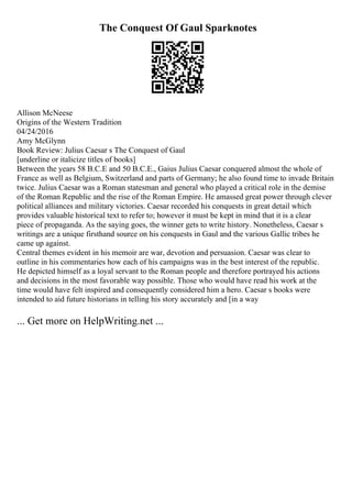 The Conquest Of Gaul Sparknotes
Allison McNeese
Origins of the Western Tradition
04/24/2016
Amy McGlynn
Book Review: Julius Caesar s The Conquest of Gaul
[underline or italicize titles of books]
Between the years 58 B.C.E and 50 B.C.E., Gaius Julius Caesar conquered almost the whole of
France as well as Belgium, Switzerland and parts of Germany; he also found time to invade Britain
twice. Julius Caesar was a Roman statesman and general who played a critical role in the demise
of the Roman Republic and the rise of the Roman Empire. He amassed great power through clever
political alliances and military victories. Caesar recorded his conquests in great detail which
provides valuable historical text to refer to; however it must be kept in mind that it is a clear
piece of propaganda. As the saying goes, the winner gets to write history. Nonetheless, Caesar s
writings are a unique firsthand source on his conquests in Gaul and the various Gallic tribes he
came up against.
Central themes evident in his memoir are war, devotion and persuasion. Caesar was clear to
outline in his commentaries how each of his campaigns was in the best interest of the republic.
He depicted himself as a loyal servant to the Roman people and therefore portrayed his actions
and decisions in the most favorable way possible. Those who would have read his work at the
time would have felt inspired and consequently considered him a hero. Caesar s books were
intended to aid future historians in telling his story accurately and [in a way
... Get more on HelpWriting.net ...
 