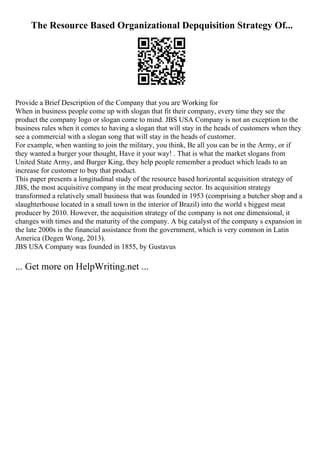 The Resource Based Organizational Depquisition Strategy Of...
Provide a Brief Description of the Company that you are Working for
When in business people come up with slogan that fit their company, every time they see the
product the company logo or slogan come to mind. JBS USA Company is not an exception to the
business rules when it comes to having a slogan that will stay in the heads of customers when they
see a commercial with a slogan song that will stay in the heads of customer.
For example, when wanting to join the military, you think, Be all you can be in the Army, or if
they wanted a burger your thought, Have it your way! . That is what the market slogans from
United State Army, and Burger King, they help people remember a product which leads to an
increase for customer to buy that product.
This paper presents a longitudinal study of the resource based horizontal acquisition strategy of
JBS, the most acquisitive company in the meat producing sector. Its acquisition strategy
transformed a relatively small business that was founded in 1953 (comprising a butcher shop and a
slaughterhouse located in a small town in the interior of Brazil) into the world s biggest meat
producer by 2010. However, the acquisition strategy of the company is not one dimensional, it
changes with times and the maturity of the company. A big catalyst of the company s expansion in
the late 2000s is the financial assistance from the government, which is very common in Latin
America (Degen Wong, 2013).
JBS USA Company was founded in 1855, by Gustavus
... Get more on HelpWriting.net ...
 