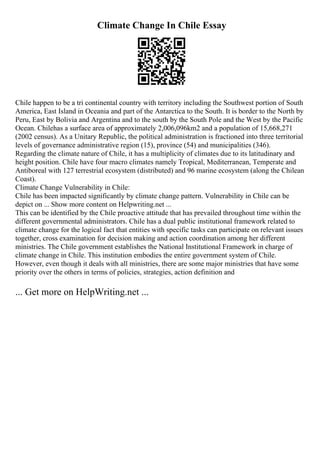 Climate Change In Chile Essay
Chile happen to be a tri continental country with territory including the Southwest portion of South
America, East Island in Oceania and part of the Antarctica to the South. It is border to the North by
Peru, East by Bolivia and Argentina and to the south by the South Pole and the West by the Pacific
Ocean. Chilehas a surface area of approximately 2,006,096km2 and a population of 15,668,271
(2002 census). As a Unitary Republic, the political administration is fractioned into three territorial
levels of governance administrative region (15), province (54) and municipalities (346).
Regarding the climate nature of Chile, it has a multiplicity of climates due to its latitudinary and
height position. Chile have four macro climates namely Tropical, Mediterranean, Temperate and
Antiboreal with 127 terrestrial ecosystem (distributed) and 96 marine ecosystem (along the Chilean
Coast).
Climate Change Vulnerability in Chile:
Chile has been impacted significantly by climate change pattern. Vulnerability in Chile can be
depict on ... Show more content on Helpwriting.net ...
This can be identified by the Chile proactive attitude that has prevailed throughout time within the
different governmental administrators. Chile has a dual public institutional framework related to
climate change for the logical fact that entities with specific tasks can participate on relevant issues
together, cross examination for decision making and action coordination among her different
ministries. The Chile government establishes the National Institutional Framework in charge of
climate change in Chile. This institution embodies the entire government system of Chile.
However, even though it deals with all ministries, there are some major ministries that have some
priority over the others in terms of policies, strategies, action definition and
... Get more on HelpWriting.net ...
 