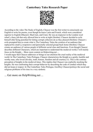 Canterbury Tales Research Paper
According to the video The Study of English, Chaucer was the first writer to consciously use
English to write his poems, even though he knew Latin and French, which were considered
superior to English (Macneil, MacCrum, and Cran). He was an inspector in the London wool
wharf, a busy job that only allowed him to write at night (Strohm). Chaucer decided to exile
himself after being punished for letting corrupt collectors do as they pleased (Strohm). Chaucer s
exile prompted him to create what is The Canterbury Tales; the creation of an audience that
replaced his small [,] responsive and [personally selected group] back home (Strohm). Chaucer
creates an audience of various people of different social class and functions. Even though Chaucer
describes different Characters, which are important to understand the medieval world, I will mainly
focus on the Knight.... Show more content on Helpwriting.net ...
I would argue that Chaucer addresses or brings to our attention the cruel reality of the medieval
world. In The Canterbury Tales Prologue, Chaucer characterizes the Knight as a gentle, humble and
worthy man, who loved chivalry, truth, honour, freedom and all courtesy (1). This is the contrary
perception of knights in the medieval times. This implies that Chaucer was explicitly mocking the
knights. He was confronting their corrupt behavior by describing the code of conduct which they
did not keep or respect. In The Canterbury Tales Prologue, Geoffrey Chaucerportrays the social and
religious problems of his time in a very sardonic
... Get more on HelpWriting.net ...
 