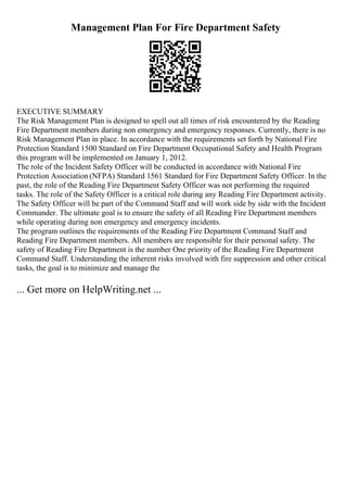 Management Plan For Fire Department Safety
EXECUTIVE SUMMARY
The Risk Management Plan is designed to spell out all times of risk encountered by the Reading
Fire Department members during non emergency and emergency responses. Currently, there is no
Risk Management Plan in place. In accordance with the requirements set forth by National Fire
Protection Standard 1500 Standard on Fire Department Occupational Safety and Health Program
this program will be implemented on January 1, 2012.
The role of the Incident Safety Officer will be conducted in accordance with National Fire
Protection Association (NFPA) Standard 1561 Standard for Fire Department Safety Officer. In the
past, the role of the Reading Fire Department Safety Officer was not performing the required
tasks. The role of the Safety Officer is a critical role during any Reading Fire Department activity.
The Safety Officer will be part of the Command Staff and will work side by side with the Incident
Commander. The ultimate goal is to ensure the safety of all Reading Fire Department members
while operating during non emergency and emergency incidents.
The program outlines the requirements of the Reading Fire Department Command Staff and
Reading Fire Department members. All members are responsible for their personal safety. The
safety of Reading Fire Department is the number One priority of the Reading Fire Department
Command Staff. Understanding the inherent risks involved with fire suppression and other critical
tasks, the goal is to minimize and manage the
... Get more on HelpWriting.net ...
 