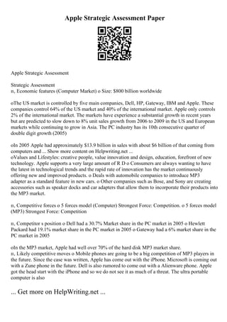 Apple Strategic Assessment Paper
Apple Strategic Assessment
Strategic Assessment
п‚ Economic features (Computer Market) o Size: $800 billion worldwide
oThe US market is controlled by five main companies, Dell, HP, Gateway, IBM and Apple. These
companies control 64% of the US market and 40% of the international market. Apple only controls
2% of the international market. The markets have experience a substantial growth in recent years
but are predicted to slow down to 8% unit sales growth from 2006 to 2009 in the US and European
markets while continuing to grow in Asia. The PC industry has its 10th consecutive quarter of
double digit growth (2005)
oIn 2005 Apple had approximately $13.9 billion in sales with about $6 billion of that coming from
computers and ... Show more content on Helpwriting.net ...
oValues and Lifestyles: creative people, value innovation and design, education, forefront of new
technology. Apple supports a very large amount of R D o Consumers are always wanting to have
the latest in technological trends and the rapid rate of innovation has the market continuously
offering new and improved products. o Deals with automobile companies to introduce MP3
adapter as a standard feature in new cars. o Other companies such as Bose, and Sony are creating
accessories such as speaker docks and car adapters that allow them to incorporate their products into
the MP3 market.
п‚ Competitive forces o 5 forces model (Computer) Strongest Force: Competition. o 5 forces model
(MP3) Strongest Force: Competition
п‚ Competitor s position o Dell had a 30.7% Market share in the PC market in 2005 o Hewlett
Packard had 19.1% market share in the PC market in 2005 o Gateway had a 6% market share in the
PC market in 2005
oIn the MP3 market, Apple had well over 70% of the hard disk MP3 market share.
п‚ Likely competitive moves o Mobile phones are going to be a big competition of MP3 players in
the future. Since the case was written, Apple has come out with the iPhone. Microsoft is coming out
with a Zune phone in the future. Dell is also rumored to come out with a Alienware phone. Apple
got the head start with the iPhone and so we do not see it as much of a threat. The ultra portable
computer is also
... Get more on HelpWriting.net ...
 