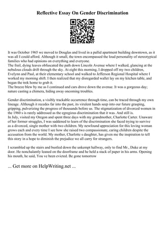 Reflective Essay On Gender Discrimination
It was October 1965 we moved to Douglas and lived in a pallid apartment building downtown, as it
was all I could afford. Although it small, the town encompassed the loud personality of stereotypical
families who had opinions on everything and everyone.
The frail, dying leaves obfuscated the path down Lincoln Avenue where I walked, glancing at the
nebulous clouds drift through the sky. At eight this morning, I dropped off my two children,
Evelynn and Paul, at their elementary school and walked to Jefferson Regional Hospital where I
worked my morning shift. I then realized that my disregarded wallet lay on my kitchen table, and
began the trek home to grab it.
The breeze blew by me as I continued and cars drove down the avenue. It was a gorgeous day;
nature casting a chimera, hiding away oncoming troubles.
Gender discrimination, a visibly trackable occurrence through time, can be traced through my own
lineage. Although it recedes far into the past, its virulent hands seep into our future grasping,
gripping, pulverizing the progress of thousands before us. The stigmatization of divorced women in
the 1960 s is rarely addressed as the egregious discrimination that it was. And still is.
In July, visited my Oregon and spent three days with my grandmother, Charlotte Carter. Unaware
of her former struggles, I was saddened to learn of the discrimination she faced trying to survive
as a divorced, single mother with two children. My newfound appreciation for this loving woman
grows each and every time I see how she raised two compassionate, caring children despite the
accusation from the world. My mother, Charlotte s daughter, has given me the inspiration to tell
this story in a hope to diminish the prejudice we all carry for strangers.
I scrambled up the stairs and bustled down the unkempt hallway, only to find Mr., Duke at my
door. He nonchalantly leaned on the doorframe and he held a stack of paper in his arms. Opening
his mouth, he said, You ve been evicted. Be gone tomorrow
... Get more on HelpWriting.net ...
 