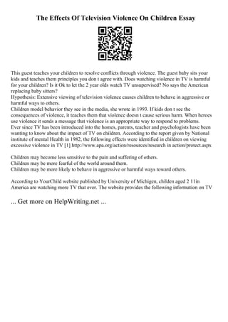 The Effects Of Television Violence On Children Essay
This guest teaches your children to resolve conflicts through violence. The guest baby sits your
kids and teaches them principles you don t agree with. Does watching violence in TV is harmful
for your children? Is it Ok to let the 2 year olds watch TV unsupervised? No says the American
replacing baby sitters?
Hypothesis: Extensive viewing of television violence causes children to behave in aggressive or
harmful ways to others.
Children model behavior they see in the media, she wrote in 1993. If kids don t see the
consequences of violence, it teaches them that violence doesn t cause serious harm. When heroes
use violence it sends a message that violence is an appropriate way to respond to problems.
Ever since TV has been introduced into the homes, parents, teacher and psychologists have been
wanting to know about the impact of TV on children. According to the report given by National
institute of mental Health in 1982, the following effects were identified in children on viewing
excessive violence in TV [1] http://www.apa.org/action/resources/research in action/protect.aspx
Children may become less sensitive to the pain and suffering of others.
Children may be more fearful of the world around them.
Children may be more likely to behave in aggressive or harmful ways toward others.
According to YourChild website published by University of Michigen, childen aged 2 11in
America are watching more TV that ever. The website provides the following information on TV
... Get more on HelpWriting.net ...
 