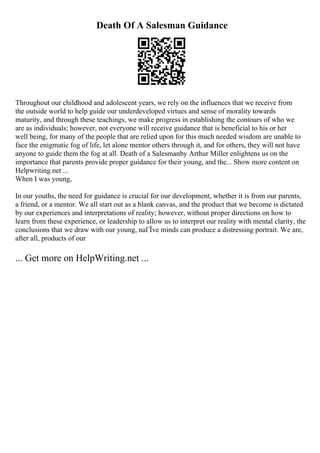 Death Of A Salesman Guidance
Throughout our childhood and adolescent years, we rely on the influences that we receive from
the outside world to help guide our underdeveloped virtues and sense of morality towards
maturity, and through these teachings, we make progress in establishing the contours of who we
are as individuals; however, not everyone will receive guidance that is beneficial to his or her
well being, for many of the people that are relied upon for this much needed wisdom are unable to
face the enigmatic fog of life, let alone mentor others through it, and for others, they will not have
anyone to guide them the fog at all. Death of a Salesmanby Arthur Miller enlightens us on the
importance that parents provide proper guidance for their young, and the... Show more content on
Helpwriting.net ...
When I was young,
In our youths, the need for guidance is crucial for our development, whether it is from our parents,
a friend, or a mentor. We all start out as a blank canvas, and the product that we become is dictated
by our experiences and interpretations of reality; however, without proper directions on how to
learn from these experience, or leadership to allow us to interpret our reality with mental clarity, the
conclusions that we draw with our young, naГЇve minds can produce a distressing portrait. We are,
after all, products of our
... Get more on HelpWriting.net ...
 