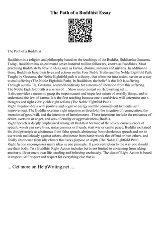 The Path of a Buddhist Essay
The Path of a Buddhist
Buddhism is a religion and philosophy based on the teachings of the Buddha, Siddhartha Gautama.
Today, Buddhism has an estimated seven hundred million followers, known as Buddhists. Most
practicing Buddhists believe in ideas such as karma, dharma, samsara and nirvana. In addition to
these, Buddhists base their lives and actions on the Four Noble Truths and the Noble Eightfold Path.
Taught by Gautama, the Noble Eightfold path is a theory, that when put into action, serves as a way
to end suffering (The Noble Eightfold Path). In Buddhism, the belief is that life is suffering.
Through out his life, Gautama, searched endlessly for a means of liberation from this suffering.
The Noble Eightfold Path is a series of ... Show more content on Helpwriting.net ...
It also provides a means to grasp the impermanent and imperfect nature of worldly things, and to
understand the law of karma. It is the first teaching because one s worldview will determine one s
thoughts and right view yields right actions (The Noble Eightfold Path).
Right Intention deals with positive and negative energy and the commitment to mental self
improvement. The Buddha explains right intention as threefold: the intention of renunciation, the
intention of good will, and the intention of harmlessness . These intentions include the resistance of
desire, aversion or anger, and acts of cruelty or aggressiveness (Bodhi).
Right Speech is deeply emphasized among all Buddhist because of the severe consequences of
speech; words can save lives, make enemies or friends, start war or create peace. Buddha explained
his third principle as abstinence from false speech, abstinence from slanderous speech and not to
use words maliciously against others, abstinence from harsh words that offend or hurt others, and
finally abstinence from idle chatter that lacks purpose or depth (The Noble Eightfold Path).
Right Action encompasses many ideas in one principle. It gives restriction to the way one should
use their body. To a Buddhist Right Action includes but is not limited to abstaining from taking
another s life or one s own life, stealing and behaving unchastely. The idea of Right Action is based
in respect; self respect and respect for everything else that is
... Get more on HelpWriting.net ...
 