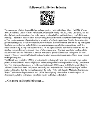 Hollywood Exhibition Industry
The accusation of eight largest Hollywood companies _ Metro Goldwyn Mayer (MGM), Warner
Bros., Columbia, United Artists, Paramount, Twentieth Century Fox, RKO and Universal_ did not
directly hurt movie attendance, but it did have a profound effect on film industry profitibility and
stability. The studios acussed of of monopolizing film distribution and exhibition through ownership
of first run theaters and of participating in a variety of collusive practices. For the five majors, the
government required the divorcement of production and distribution from exhibition. By cutting the
link between production and exhibition, the consent decrees made film production a much less
stable undertaking. Every film became a risk, for both producer and exhibitor while in the past the
risk had been cushioned by the activities of a large company . The idea was that a breakup of the
studios would end the control of exhibition and lead to greater competition throughout the film
industry. The government efforts didi not end a set of monopolistic practices.... Show more content
on Helpwriting.net ...
The HUAC was created in 1938 to investigate alleged disloyalty and subversive activities on the
part of private citizens, public employees, and those organizations suspected of having Communist
ties. This one is another danger to Hollywood in the early 1950s. Also in 1950, Senator Edwin C.
Johnson complained about Hollywood s morality and requested for a federal licensing of motion
pictures. It is clear that the political uproar of the early 1950s, with Senator McCarthy brandishing
lists of Communists in government and HUAC investigating communism in many aspects of
American life, led to restrictions on subject matter in Hollywood studiob
... Get more on HelpWriting.net ...
 