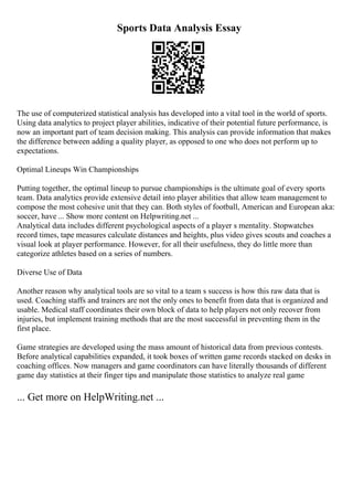 Sports Data Analysis Essay
The use of computerized statistical analysis has developed into a vital tool in the world of sports.
Using data analytics to project player abilities, indicative of their potential future performance, is
now an important part of team decision making. This analysis can provide information that makes
the difference between adding a quality player, as opposed to one who does not perform up to
expectations.
Optimal Lineups Win Championships
Putting together, the optimal lineup to pursue championships is the ultimate goal of every sports
team. Data analytics provide extensive detail into player abilities that allow team management to
compose the most cohesive unit that they can. Both styles of football, American and European aka:
soccer, have ... Show more content on Helpwriting.net ...
Analytical data includes different psychological aspects of a player s mentality. Stopwatches
record times, tape measures calculate distances and heights, plus video gives scouts and coaches a
visual look at player performance. However, for all their usefulness, they do little more than
categorize athletes based on a series of numbers.
Diverse Use of Data
Another reason why analytical tools are so vital to a team s success is how this raw data that is
used. Coaching staffs and trainers are not the only ones to benefit from data that is organized and
usable. Medical staff coordinates their own block of data to help players not only recover from
injuries, but implement training methods that are the most successful in preventing them in the
first place.
Game strategies are developed using the mass amount of historical data from previous contests.
Before analytical capabilities expanded, it took boxes of written game records stacked on desks in
coaching offices. Now managers and game coordinators can have literally thousands of different
game day statistics at their finger tips and manipulate those statistics to analyze real game
... Get more on HelpWriting.net ...
 