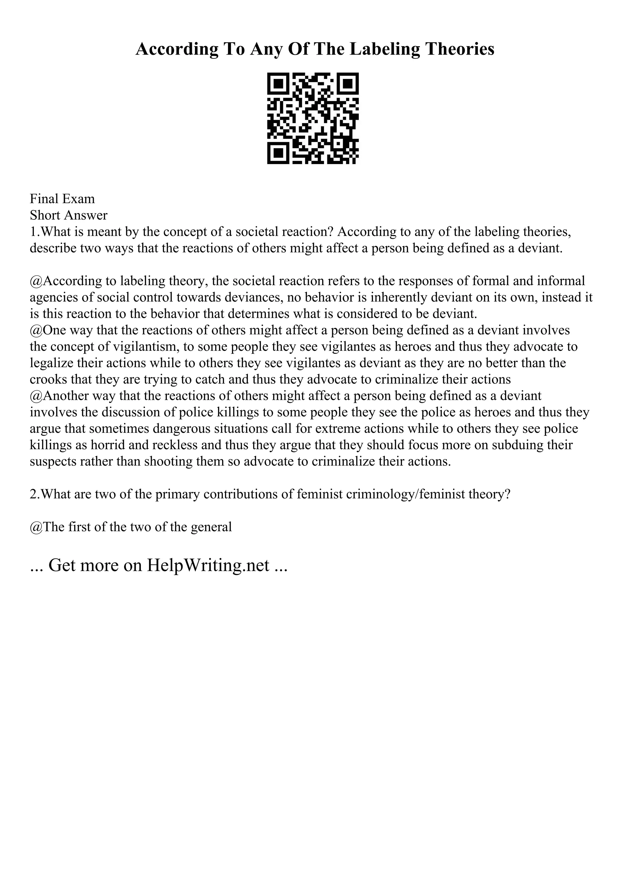 According To Any Of The Labeling Theories
Final Exam
Short Answer
1.What is meant by the concept of a societal reaction? According to any of the labeling theories,
describe two ways that the reactions of others might affect a person being defined as a deviant.
@According to labeling theory, the societal reaction refers to the responses of formal and informal
agencies of social control towards deviances, no behavior is inherently deviant on its own, instead it
is this reaction to the behavior that determines what is considered to be deviant.
@One way that the reactions of others might affect a person being defined as a deviant involves
the concept of vigilantism, to some people they see vigilantes as heroes and thus they advocate to
legalize their actions while to others they see vigilantes as deviant as they are no better than the
crooks that they are trying to catch and thus they advocate to criminalize their actions
@Another way that the reactions of others might affect a person being defined as a deviant
involves the discussion of police killings to some people they see the police as heroes and thus they
argue that sometimes dangerous situations call for extreme actions while to others they see police
killings as horrid and reckless and thus they argue that they should focus more on subduing their
suspects rather than shooting them so advocate to criminalize their actions.
2.What are two of the primary contributions of feminist criminology/feminist theory?
@The first of the two of the general
... Get more on HelpWriting.net ...
 