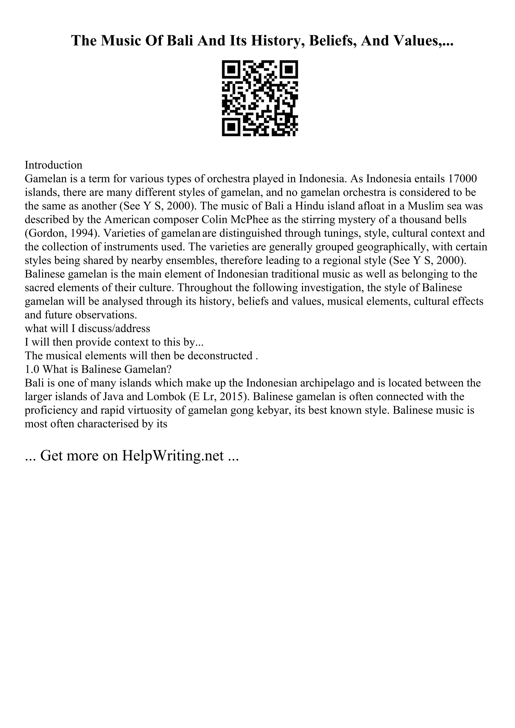The Music Of Bali And Its History, Beliefs, And Values,...
Introduction
Gamelan is a term for various types of orchestra played in Indonesia. As Indonesia entails 17000
islands, there are many different styles of gamelan, and no gamelan orchestra is considered to be
the same as another (See Y S, 2000). The music of Bali a Hindu island afloat in a Muslim sea was
described by the American composer Colin McPhee as the stirring mystery of a thousand bells
(Gordon, 1994). Varieties of gamelanare distinguished through tunings, style, cultural context and
the collection of instruments used. The varieties are generally grouped geographically, with certain
styles being shared by nearby ensembles, therefore leading to a regional style (See Y S, 2000).
Balinese gamelan is the main element of Indonesian traditional music as well as belonging to the
sacred elements of their culture. Throughout the following investigation, the style of Balinese
gamelan will be analysed through its history, beliefs and values, musical elements, cultural effects
and future observations.
what will I discuss/address
I will then provide context to this by...
The musical elements will then be deconstructed .
1.0 What is Balinese Gamelan?
Bali is one of many islands which make up the Indonesian archipelago and is located between the
larger islands of Java and Lombok (E Lr, 2015). Balinese gamelan is often connected with the
proficiency and rapid virtuosity of gamelan gong kebyar, its best known style. Balinese music is
most often characterised by its
... Get more on HelpWriting.net ...
 