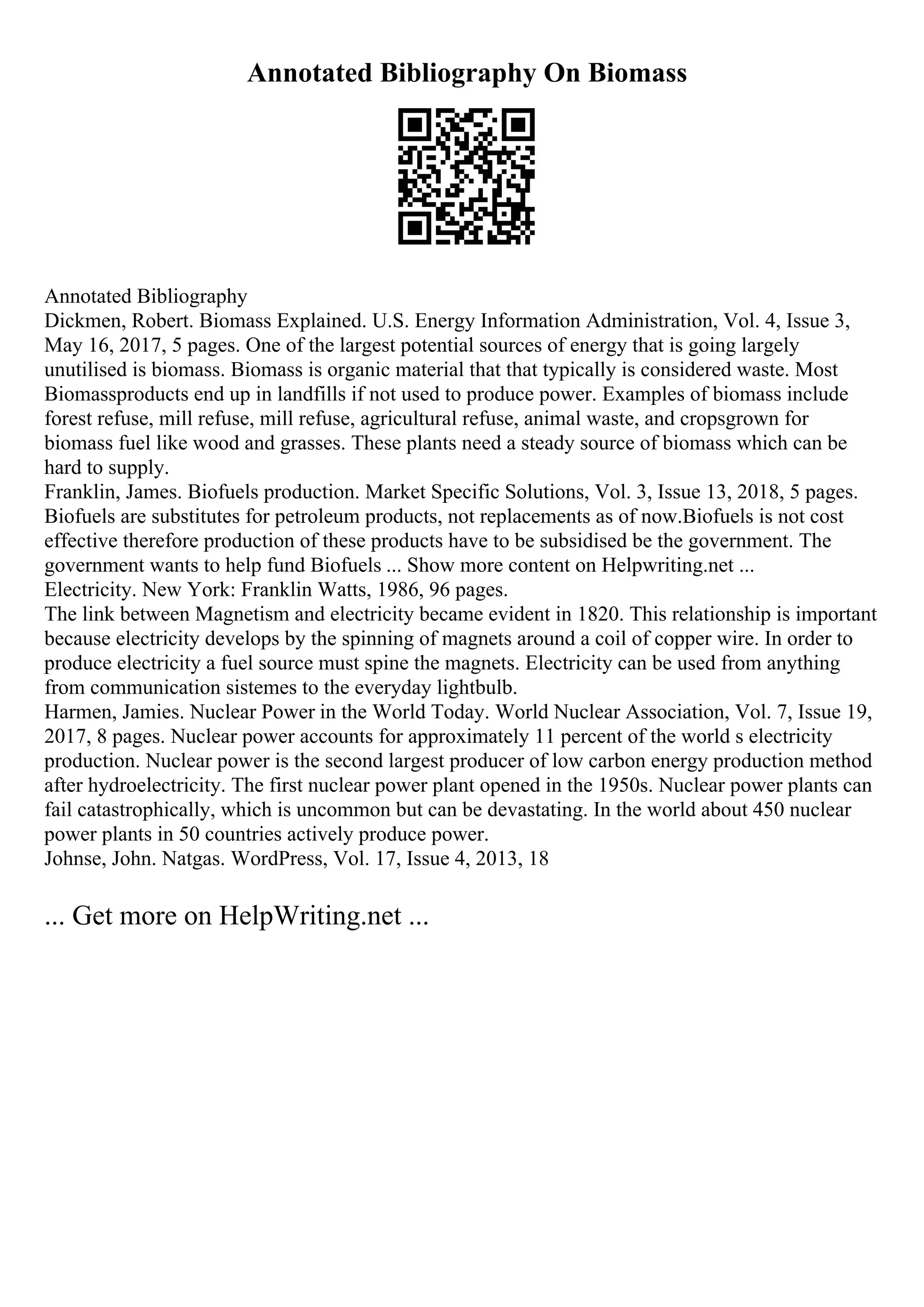 Annotated Bibliography On Biomass
Annotated Bibliography
Dickmen, Robert. Biomass Explained. U.S. Energy Information Administration, Vol. 4, Issue 3,
May 16, 2017, 5 pages. One of the largest potential sources of energy that is going largely
unutilised is biomass. Biomass is organic material that that typically is considered waste. Most
Biomassproducts end up in landfills if not used to produce power. Examples of biomass include
forest refuse, mill refuse, mill refuse, agricultural refuse, animal waste, and cropsgrown for
biomass fuel like wood and grasses. These plants need a steady source of biomass which can be
hard to supply.
Franklin, James. Biofuels production. Market Specific Solutions, Vol. 3, Issue 13, 2018, 5 pages.
Biofuels are substitutes for petroleum products, not replacements as of now.Biofuels is not cost
effective therefore production of these products have to be subsidised be the government. The
government wants to help fund Biofuels ... Show more content on Helpwriting.net ...
Electricity. New York: Franklin Watts, 1986, 96 pages.
The link between Magnetism and electricity became evident in 1820. This relationship is important
because electricity develops by the spinning of magnets around a coil of copper wire. In order to
produce electricity a fuel source must spine the magnets. Electricity can be used from anything
from communication sistemes to the everyday lightbulb.
Harmen, Jamies. Nuclear Power in the World Today. World Nuclear Association, Vol. 7, Issue 19,
2017, 8 pages. Nuclear power accounts for approximately 11 percent of the world s electricity
production. Nuclear power is the second largest producer of low carbon energy production method
after hydroelectricity. The first nuclear power plant opened in the 1950s. Nuclear power plants can
fail catastrophically, which is uncommon but can be devastating. In the world about 450 nuclear
power plants in 50 countries actively produce power.
Johnse, John. Natgas. WordPress, Vol. 17, Issue 4, 2013, 18
... Get more on HelpWriting.net ...
 