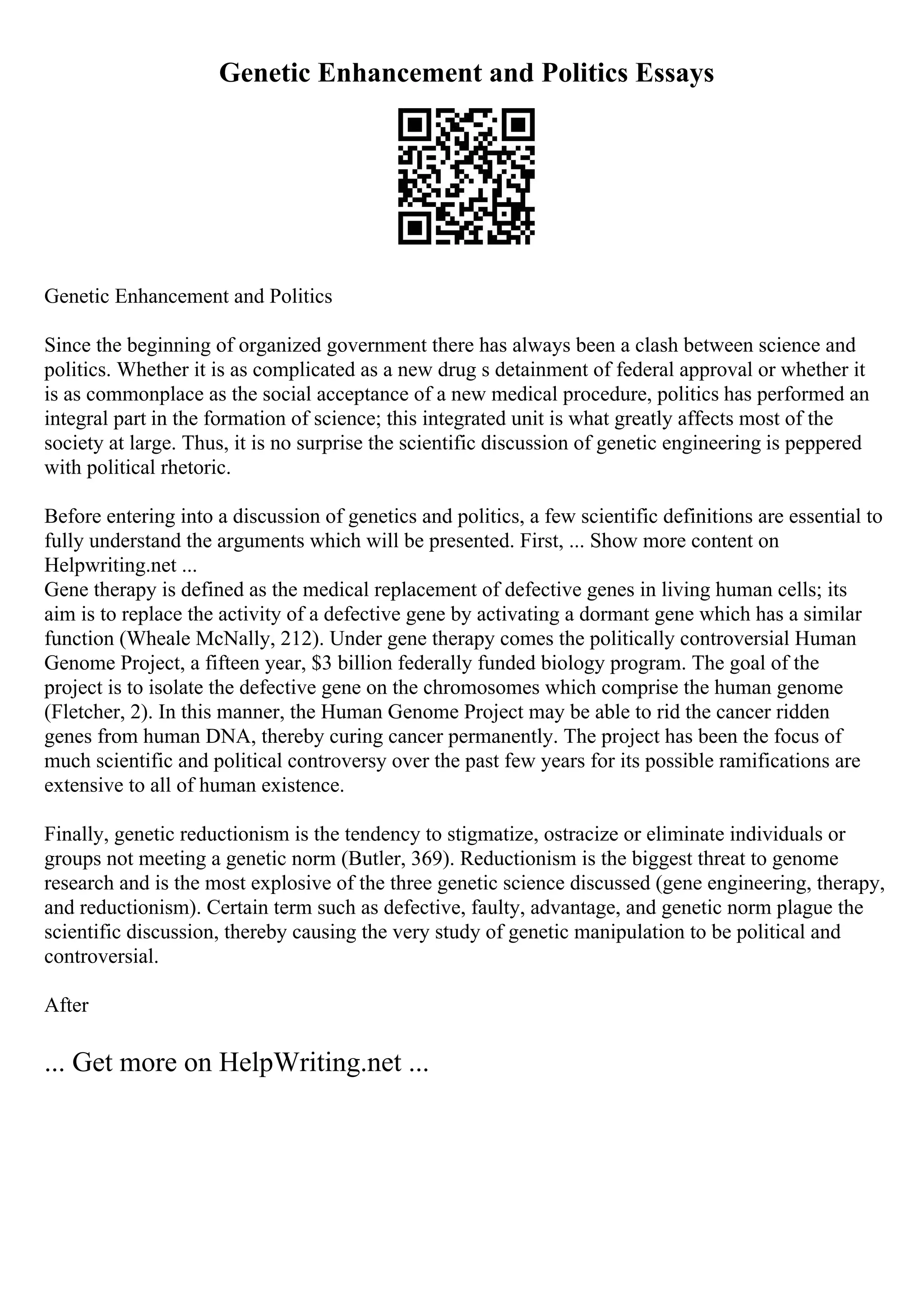 Genetic Enhancement and Politics Essays
Genetic Enhancement and Politics
Since the beginning of organized government there has always been a clash between science and
politics. Whether it is as complicated as a new drug s detainment of federal approval or whether it
is as commonplace as the social acceptance of a new medical procedure, politics has performed an
integral part in the formation of science; this integrated unit is what greatly affects most of the
society at large. Thus, it is no surprise the scientific discussion of genetic engineering is peppered
with political rhetoric.
Before entering into a discussion of genetics and politics, a few scientific definitions are essential to
fully understand the arguments which will be presented. First, ... Show more content on
Helpwriting.net ...
Gene therapy is defined as the medical replacement of defective genes in living human cells; its
aim is to replace the activity of a defective gene by activating a dormant gene which has a similar
function (Wheale McNally, 212). Under gene therapy comes the politically controversial Human
Genome Project, a fifteen year, $3 billion federally funded biology program. The goal of the
project is to isolate the defective gene on the chromosomes which comprise the human genome
(Fletcher, 2). In this manner, the Human Genome Project may be able to rid the cancer ridden
genes from human DNA, thereby curing cancer permanently. The project has been the focus of
much scientific and political controversy over the past few years for its possible ramifications are
extensive to all of human existence.
Finally, genetic reductionism is the tendency to stigmatize, ostracize or eliminate individuals or
groups not meeting a genetic norm (Butler, 369). Reductionism is the biggest threat to genome
research and is the most explosive of the three genetic science discussed (gene engineering, therapy,
and reductionism). Certain term such as defective, faulty, advantage, and genetic norm plague the
scientific discussion, thereby causing the very study of genetic manipulation to be political and
controversial.
After
... Get more on HelpWriting.net ...
 