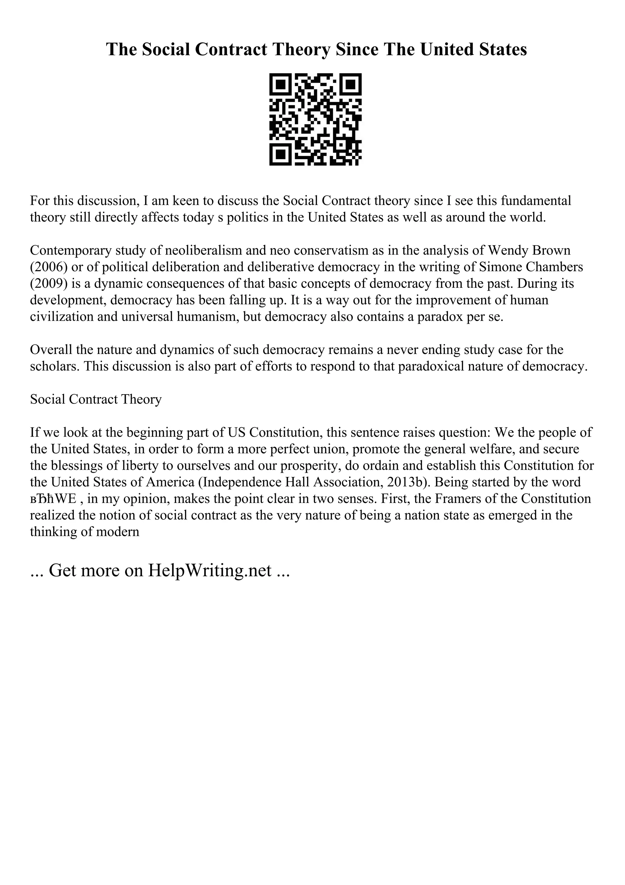 The Social Contract Theory Since The United States
For this discussion, I am keen to discuss the Social Contract theory since I see this fundamental
theory still directly affects today s politics in the United States as well as around the world.
Contemporary study of neoliberalism and neo conservatism as in the analysis of Wendy Brown
(2006) or of political deliberation and deliberative democracy in the writing of Simone Chambers
(2009) is a dynamic consequences of that basic concepts of democracy from the past. During its
development, democracy has been falling up. It is a way out for the improvement of human
civilization and universal humanism, but democracy also contains a paradox per se.
Overall the nature and dynamics of such democracy remains a never ending study case for the
scholars. This discussion is also part of efforts to respond to that paradoxical nature of democracy.
Social Contract Theory
If we look at the beginning part of US Constitution, this sentence raises question: We the people of
the United States, in order to form a more perfect union, promote the general welfare, and secure
the blessings of liberty to ourselves and our prosperity, do ordain and establish this Constitution for
the United States of America (Independence Hall Association, 2013b). Being started by the word
вЂћWE , in my opinion, makes the point clear in two senses. First, the Framers of the Constitution
realized the notion of social contract as the very nature of being a nation state as emerged in the
thinking of modern
... Get more on HelpWriting.net ...
 