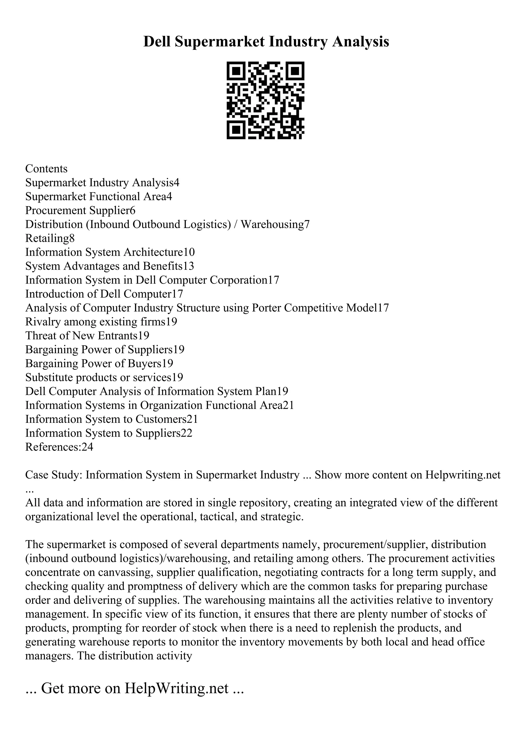 Dell Supermarket Industry Analysis
Contents
Supermarket Industry Analysis4
Supermarket Functional Area4
Procurement Supplier6
Distribution (Inbound Outbound Logistics) / Warehousing7
Retailing8
Information System Architecture10
System Advantages and Benefits13
Information System in Dell Computer Corporation17
Introduction of Dell Computer17
Analysis of Computer Industry Structure using Porter Competitive Model17
Rivalry among existing firms19
Threat of New Entrants19
Bargaining Power of Suppliers19
Bargaining Power of Buyers19
Substitute products or services19
Dell Computer Analysis of Information System Plan19
Information Systems in Organization Functional Area21
Information System to Customers21
Information System to Suppliers22
References:24
Case Study: Information System in Supermarket Industry ... Show more content on Helpwriting.net
...
All data and information are stored in single repository, creating an integrated view of the different
organizational level the operational, tactical, and strategic.
The supermarket is composed of several departments namely, procurement/supplier, distribution
(inbound outbound logistics)/warehousing, and retailing among others. The procurement activities
concentrate on canvassing, supplier qualification, negotiating contracts for a long term supply, and
checking quality and promptness of delivery which are the common tasks for preparing purchase
order and delivering of supplies. The warehousing maintains all the activities relative to inventory
management. In specific view of its function, it ensures that there are plenty number of stocks of
products, prompting for reorder of stock when there is a need to replenish the products, and
generating warehouse reports to monitor the inventory movements by both local and head office
managers. The distribution activity
... Get more on HelpWriting.net ...
 