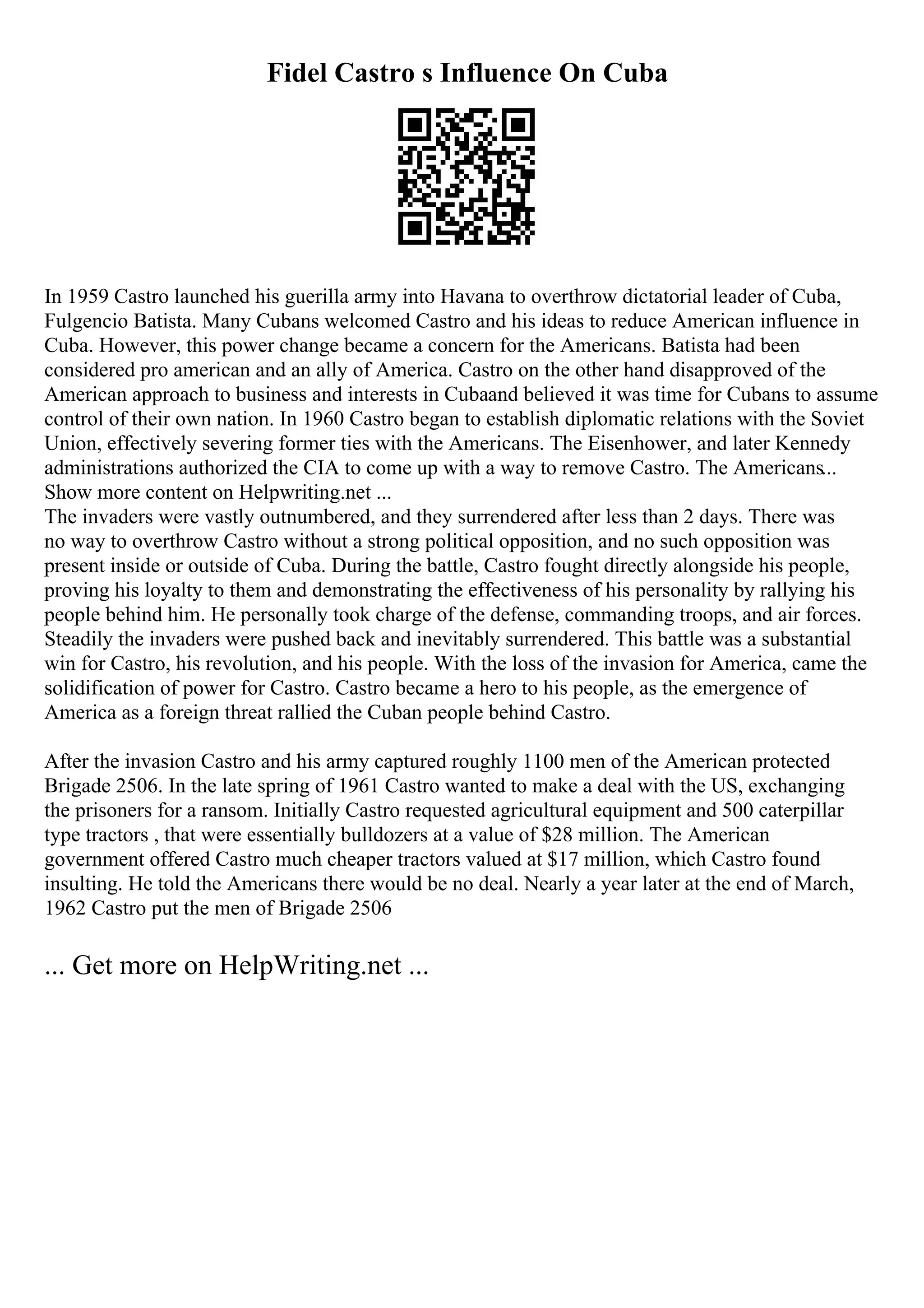 Fidel Castro s Influence On Cuba
In 1959 Castro launched his guerilla army into Havana to overthrow dictatorial leader of Cuba,
Fulgencio Batista. Many Cubans welcomed Castro and his ideas to reduce American influence in
Cuba. However, this power change became a concern for the Americans. Batista had been
considered pro american and an ally of America. Castro on the other hand disapproved of the
American approach to business and interests in Cubaand believed it was time for Cubans to assume
control of their own nation. In 1960 Castro began to establish diplomatic relations with the Soviet
Union, effectively severing former ties with the Americans. The Eisenhower, and later Kennedy
administrations authorized the CIA to come up with a way to remove Castro. The Americans...
Show more content on Helpwriting.net ...
The invaders were vastly outnumbered, and they surrendered after less than 2 days. There was
no way to overthrow Castro without a strong political opposition, and no such opposition was
present inside or outside of Cuba. During the battle, Castro fought directly alongside his people,
proving his loyalty to them and demonstrating the effectiveness of his personality by rallying his
people behind him. He personally took charge of the defense, commanding troops, and air forces.
Steadily the invaders were pushed back and inevitably surrendered. This battle was a substantial
win for Castro, his revolution, and his people. With the loss of the invasion for America, came the
solidification of power for Castro. Castro became a hero to his people, as the emergence of
America as a foreign threat rallied the Cuban people behind Castro.
After the invasion Castro and his army captured roughly 1100 men of the American protected
Brigade 2506. In the late spring of 1961 Castro wanted to make a deal with the US, exchanging
the prisoners for a ransom. Initially Castro requested agricultural equipment and 500 caterpillar
type tractors , that were essentially bulldozers at a value of $28 million. The American
government offered Castro much cheaper tractors valued at $17 million, which Castro found
insulting. He told the Americans there would be no deal. Nearly a year later at the end of March,
1962 Castro put the men of Brigade 2506
... Get more on HelpWriting.net ...
 