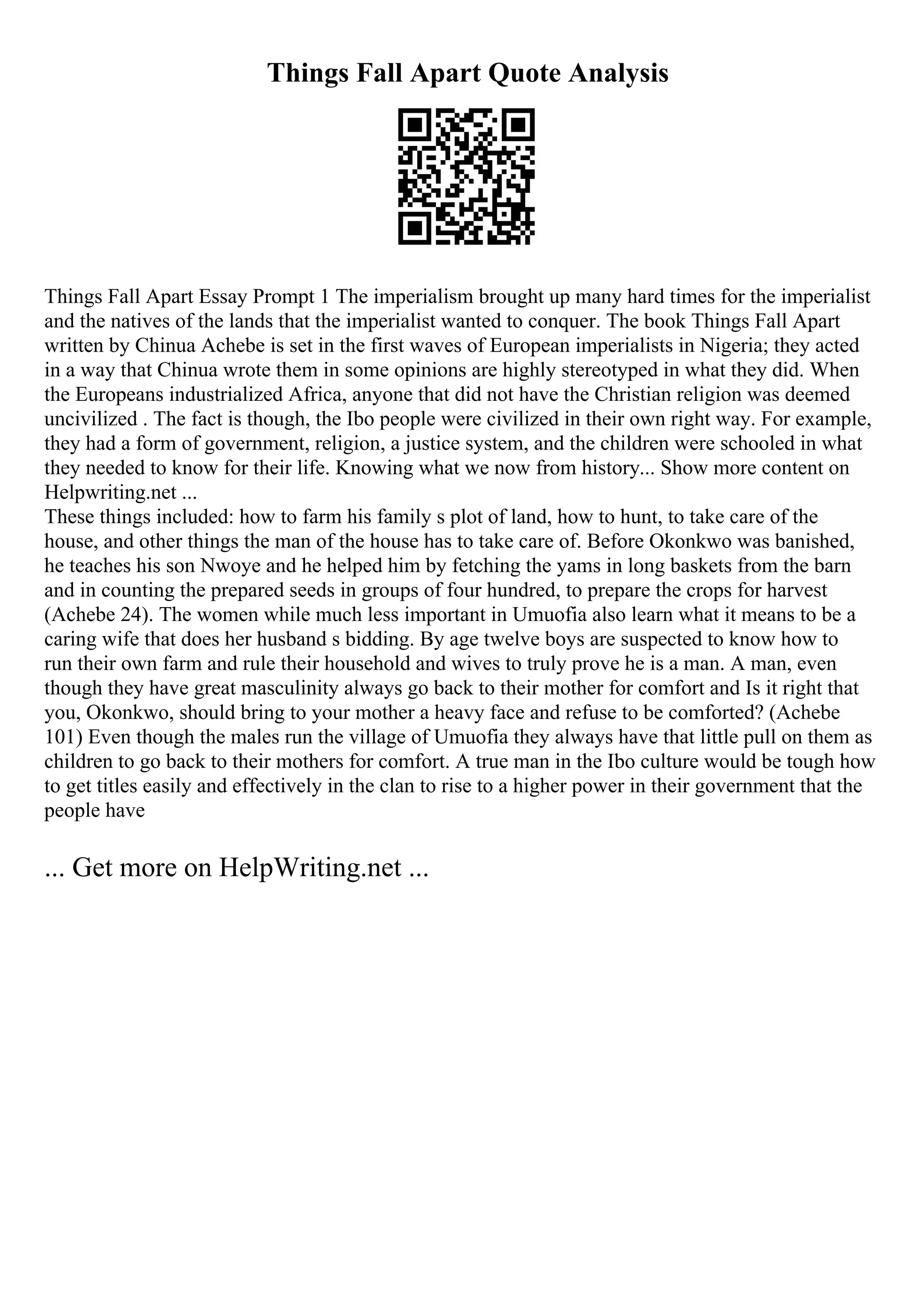 Things Fall Apart Quote Analysis
Things Fall Apart Essay Prompt 1 The imperialism brought up many hard times for the imperialist
and the natives of the lands that the imperialist wanted to conquer. The book Things Fall Apart
written by Chinua Achebe is set in the first waves of European imperialists in Nigeria; they acted
in a way that Chinua wrote them in some opinions are highly stereotyped in what they did. When
the Europeans industrialized Africa, anyone that did not have the Christian religion was deemed
uncivilized . The fact is though, the Ibo people were civilized in their own right way. For example,
they had a form of government, religion, a justice system, and the children were schooled in what
they needed to know for their life. Knowing what we now from history... Show more content on
Helpwriting.net ...
These things included: how to farm his family s plot of land, how to hunt, to take care of the
house, and other things the man of the house has to take care of. Before Okonkwo was banished,
he teaches his son Nwoye and he helped him by fetching the yams in long baskets from the barn
and in counting the prepared seeds in groups of four hundred, to prepare the crops for harvest
(Achebe 24). The women while much less important in Umuofia also learn what it means to be a
caring wife that does her husband s bidding. By age twelve boys are suspected to know how to
run their own farm and rule their household and wives to truly prove he is a man. A man, even
though they have great masculinity always go back to their mother for comfort and Is it right that
you, Okonkwo, should bring to your mother a heavy face and refuse to be comforted? (Achebe
101) Even though the males run the village of Umuofia they always have that little pull on them as
children to go back to their mothers for comfort. A true man in the Ibo culture would be tough how
to get titles easily and effectively in the clan to rise to a higher power in their government that the
people have
... Get more on HelpWriting.net ...
 
