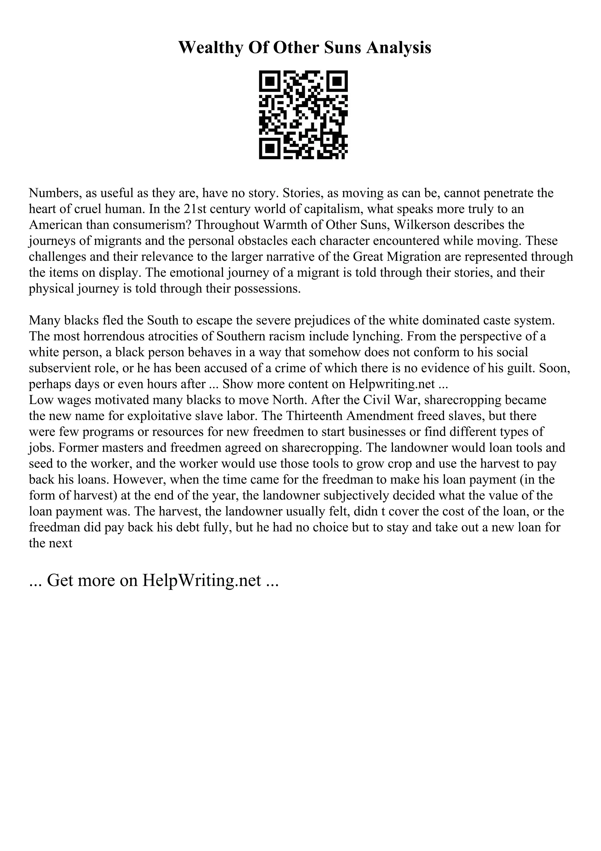 Wealthy Of Other Suns Analysis
Numbers, as useful as they are, have no story. Stories, as moving as can be, cannot penetrate the
heart of cruel human. In the 21st century world of capitalism, what speaks more truly to an
American than consumerism? Throughout Warmth of Other Suns, Wilkerson describes the
journeys of migrants and the personal obstacles each character encountered while moving. These
challenges and their relevance to the larger narrative of the Great Migration are represented through
the items on display. The emotional journey of a migrant is told through their stories, and their
physical journey is told through their possessions.
Many blacks fled the South to escape the severe prejudices of the white dominated caste system.
The most horrendous atrocities of Southern racism include lynching. From the perspective of a
white person, a black person behaves in a way that somehow does not conform to his social
subservient role, or he has been accused of a crime of which there is no evidence of his guilt. Soon,
perhaps days or even hours after ... Show more content on Helpwriting.net ...
Low wages motivated many blacks to move North. After the Civil War, sharecropping became
the new name for exploitative slave labor. The Thirteenth Amendment freed slaves, but there
were few programs or resources for new freedmen to start businesses or find different types of
jobs. Former masters and freedmen agreed on sharecropping. The landowner would loan tools and
seed to the worker, and the worker would use those tools to grow crop and use the harvest to pay
back his loans. However, when the time came for the freedman to make his loan payment (in the
form of harvest) at the end of the year, the landowner subjectively decided what the value of the
loan payment was. The harvest, the landowner usually felt, didn t cover the cost of the loan, or the
freedman did pay back his debt fully, but he had no choice but to stay and take out a new loan for
the next
... Get more on HelpWriting.net ...
 