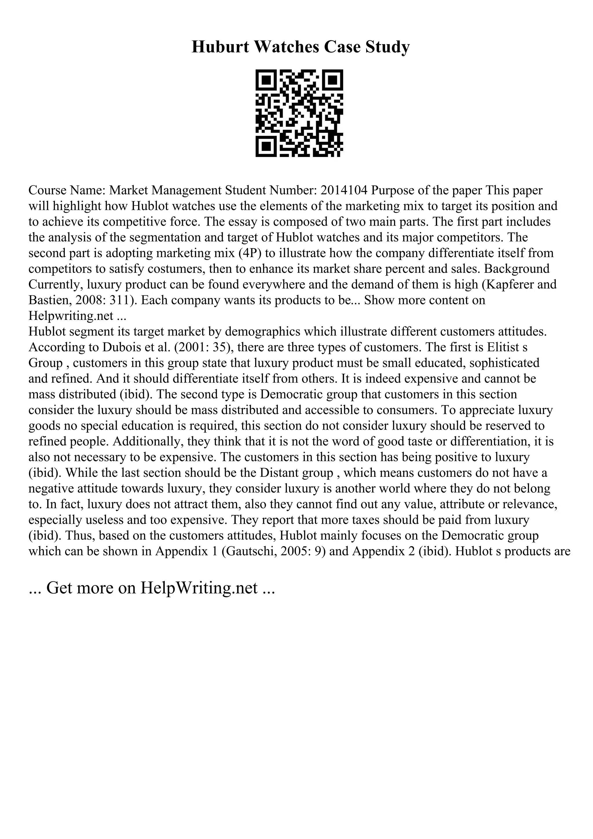 Huburt Watches Case Study
Course Name: Market Management Student Number: 2014104 Purpose of the paper This paper
will highlight how Hublot watches use the elements of the marketing mix to target its position and
to achieve its competitive force. The essay is composed of two main parts. The first part includes
the analysis of the segmentation and target of Hublot watches and its major competitors. The
second part is adopting marketing mix (4P) to illustrate how the company differentiate itself from
competitors to satisfy costumers, then to enhance its market share percent and sales. Background
Currently, luxury product can be found everywhere and the demand of them is high (Kapferer and
Bastien, 2008: 311). Each company wants its products to be... Show more content on
Helpwriting.net ...
Hublot segment its target market by demographics which illustrate different customers attitudes.
According to Dubois et al. (2001: 35), there are three types of customers. The first is Elitist s
Group , customers in this group state that luxury product must be small educated, sophisticated
and refined. And it should differentiate itself from others. It is indeed expensive and cannot be
mass distributed (ibid). The second type is Democratic group that customers in this section
consider the luxury should be mass distributed and accessible to consumers. To appreciate luxury
goods no special education is required, this section do not consider luxury should be reserved to
refined people. Additionally, they think that it is not the word of good taste or differentiation, it is
also not necessary to be expensive. The customers in this section has being positive to luxury
(ibid). While the last section should be the Distant group , which means customers do not have a
negative attitude towards luxury, they consider luxury is another world where they do not belong
to. In fact, luxury does not attract them, also they cannot find out any value, attribute or relevance,
especially useless and too expensive. They report that more taxes should be paid from luxury
(ibid). Thus, based on the customers attitudes, Hublot mainly focuses on the Democratic group
which can be shown in Appendix 1 (Gautschi, 2005: 9) and Appendix 2 (ibid). Hublot s products are
... Get more on HelpWriting.net ...
 