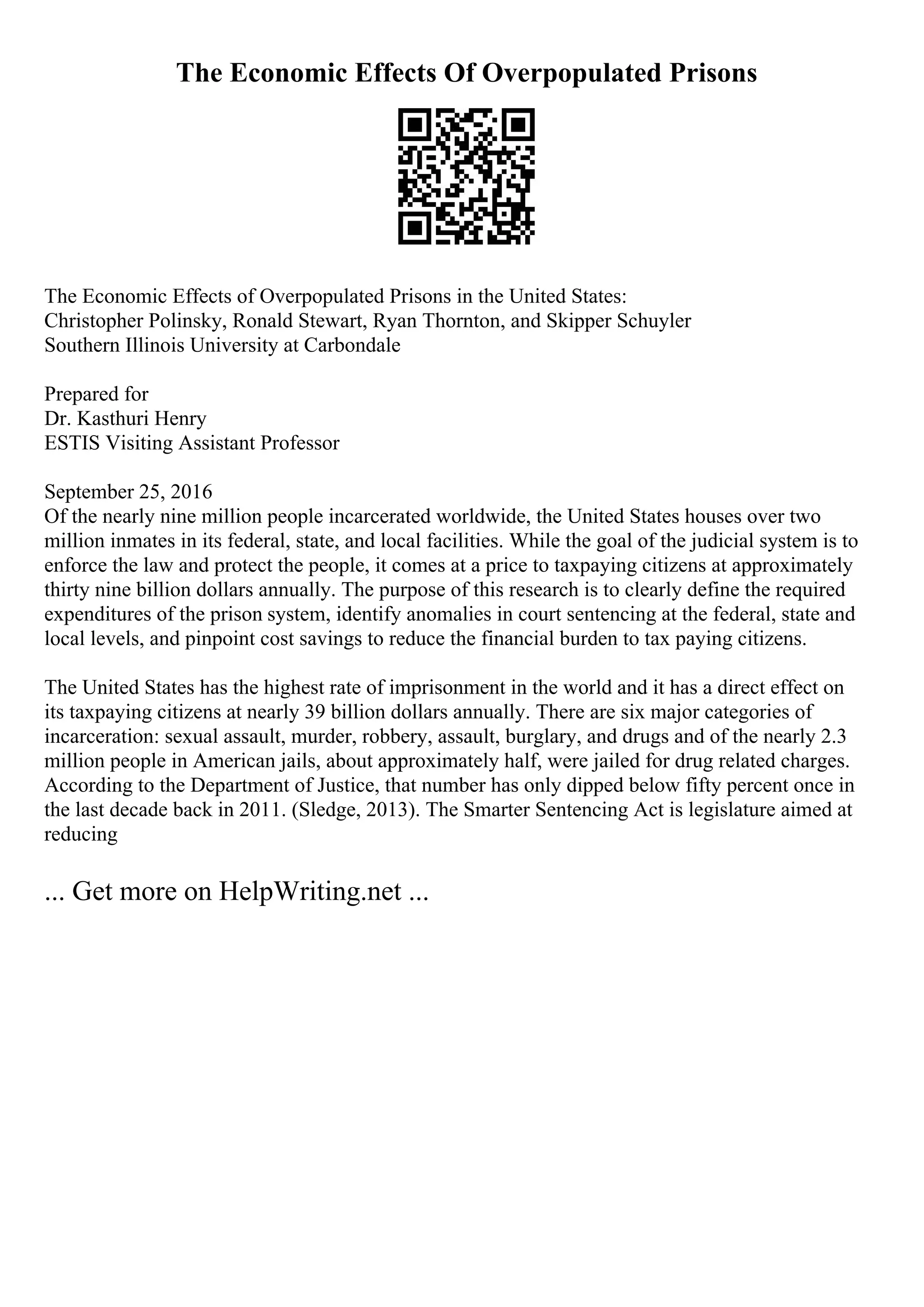 The Economic Effects Of Overpopulated Prisons
The Economic Effects of Overpopulated Prisons in the United States:
Christopher Polinsky, Ronald Stewart, Ryan Thornton, and Skipper Schuyler
Southern Illinois University at Carbondale
Prepared for
Dr. Kasthuri Henry
ESTIS Visiting Assistant Professor
September 25, 2016
Of the nearly nine million people incarcerated worldwide, the United States houses over two
million inmates in its federal, state, and local facilities. While the goal of the judicial system is to
enforce the law and protect the people, it comes at a price to taxpaying citizens at approximately
thirty nine billion dollars annually. The purpose of this research is to clearly define the required
expenditures of the prison system, identify anomalies in court sentencing at the federal, state and
local levels, and pinpoint cost savings to reduce the financial burden to tax paying citizens.
The United States has the highest rate of imprisonment in the world and it has a direct effect on
its taxpaying citizens at nearly 39 billion dollars annually. There are six major categories of
incarceration: sexual assault, murder, robbery, assault, burglary, and drugs and of the nearly 2.3
million people in American jails, about approximately half, were jailed for drug related charges.
According to the Department of Justice, that number has only dipped below fifty percent once in
the last decade back in 2011. (Sledge, 2013). The Smarter Sentencing Act is legislature aimed at
reducing
... Get more on HelpWriting.net ...
 