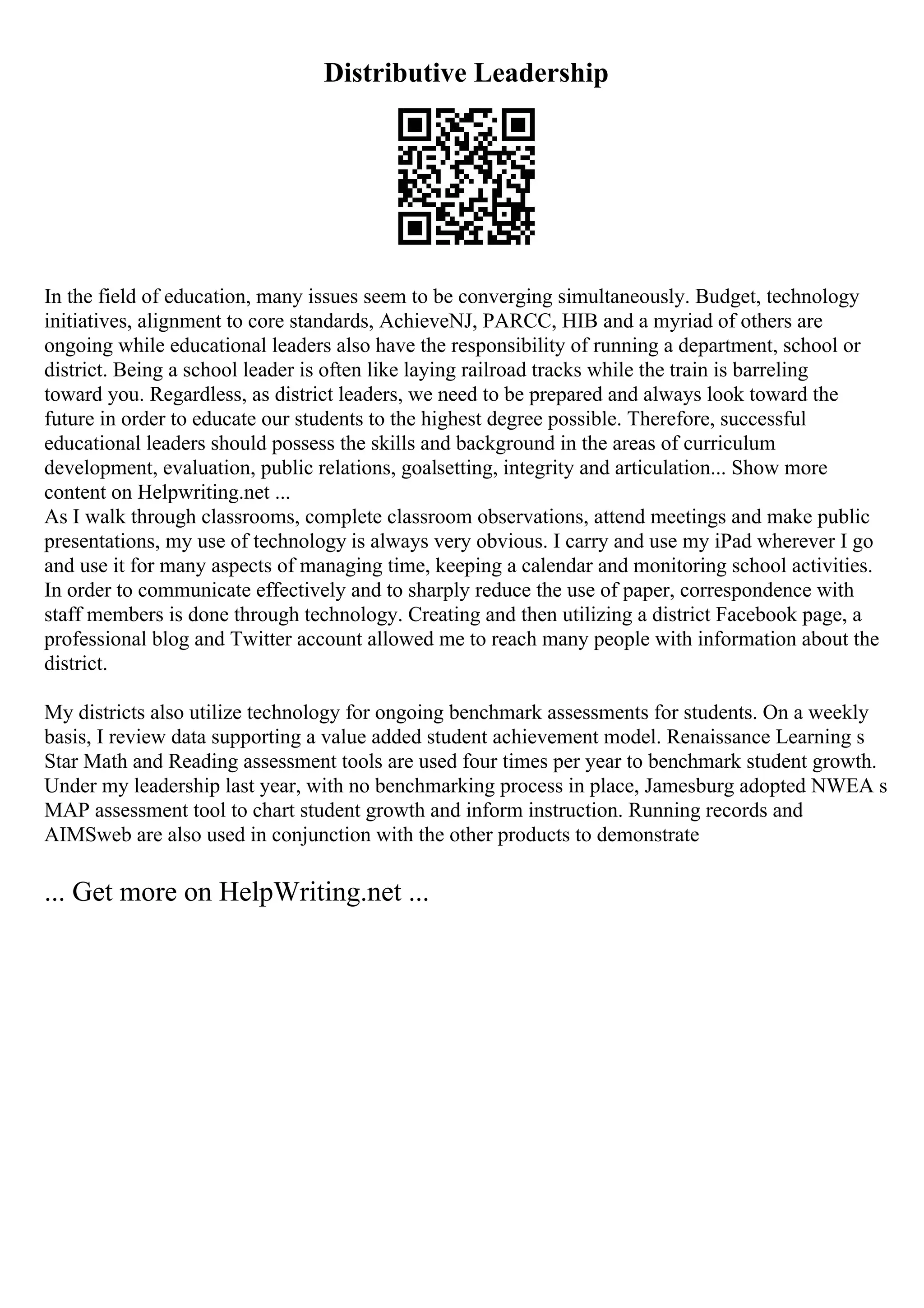 Distributive Leadership
In the field of education, many issues seem to be converging simultaneously. Budget, technology
initiatives, alignment to core standards, AchieveNJ, PARCC, HIB and a myriad of others are
ongoing while educational leaders also have the responsibility of running a department, school or
district. Being a school leader is often like laying railroad tracks while the train is barreling
toward you. Regardless, as district leaders, we need to be prepared and always look toward the
future in order to educate our students to the highest degree possible. Therefore, successful
educational leaders should possess the skills and background in the areas of curriculum
development, evaluation, public relations, goalsetting, integrity and articulation... Show more
content on Helpwriting.net ...
As I walk through classrooms, complete classroom observations, attend meetings and make public
presentations, my use of technology is always very obvious. I carry and use my iPad wherever I go
and use it for many aspects of managing time, keeping a calendar and monitoring school activities.
In order to communicate effectively and to sharply reduce the use of paper, correspondence with
staff members is done through technology. Creating and then utilizing a district Facebook page, a
professional blog and Twitter account allowed me to reach many people with information about the
district.
My districts also utilize technology for ongoing benchmark assessments for students. On a weekly
basis, I review data supporting a value added student achievement model. Renaissance Learning s
Star Math and Reading assessment tools are used four times per year to benchmark student growth.
Under my leadership last year, with no benchmarking process in place, Jamesburg adopted NWEA s
MAP assessment tool to chart student growth and inform instruction. Running records and
AIMSweb are also used in conjunction with the other products to demonstrate
... Get more on HelpWriting.net ...
 