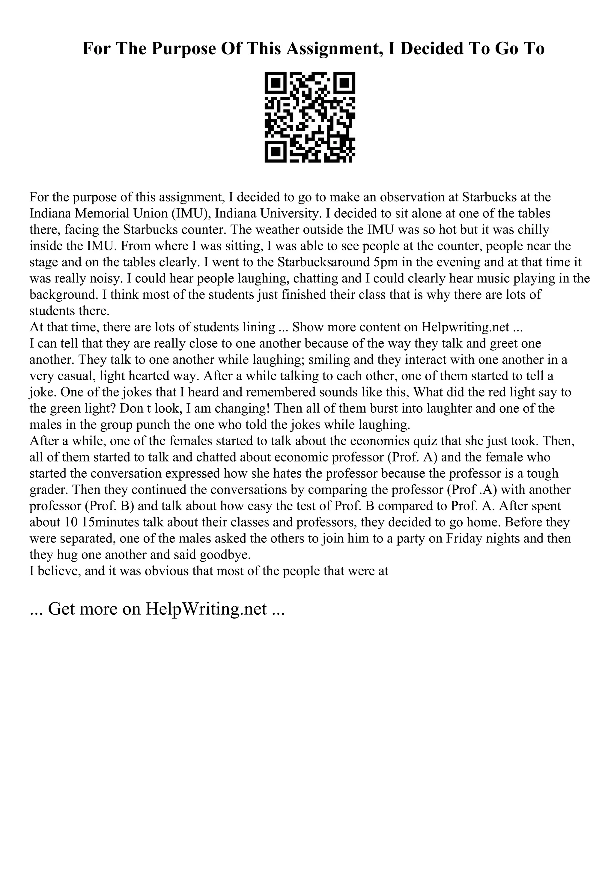 For The Purpose Of This Assignment, I Decided To Go To
For the purpose of this assignment, I decided to go to make an observation at Starbucks at the
Indiana Memorial Union (IMU), Indiana University. I decided to sit alone at one of the tables
there, facing the Starbucks counter. The weather outside the IMU was so hot but it was chilly
inside the IMU. From where I was sitting, I was able to see people at the counter, people near the
stage and on the tables clearly. I went to the Starbucksaround 5pm in the evening and at that time it
was really noisy. I could hear people laughing, chatting and I could clearly hear music playing in the
background. I think most of the students just finished their class that is why there are lots of
students there.
At that time, there are lots of students lining ... Show more content on Helpwriting.net ...
I can tell that they are really close to one another because of the way they talk and greet one
another. They talk to one another while laughing; smiling and they interact with one another in a
very casual, light hearted way. After a while talking to each other, one of them started to tell a
joke. One of the jokes that I heard and remembered sounds like this, What did the red light say to
the green light? Don t look, I am changing! Then all of them burst into laughter and one of the
males in the group punch the one who told the jokes while laughing.
After a while, one of the females started to talk about the economics quiz that she just took. Then,
all of them started to talk and chatted about economic professor (Prof. A) and the female who
started the conversation expressed how she hates the professor because the professor is a tough
grader. Then they continued the conversations by comparing the professor (Prof .A) with another
professor (Prof. B) and talk about how easy the test of Prof. B compared to Prof. A. After spent
about 10 15minutes talk about their classes and professors, they decided to go home. Before they
were separated, one of the males asked the others to join him to a party on Friday nights and then
they hug one another and said goodbye.
I believe, and it was obvious that most of the people that were at
... Get more on HelpWriting.net ...
 