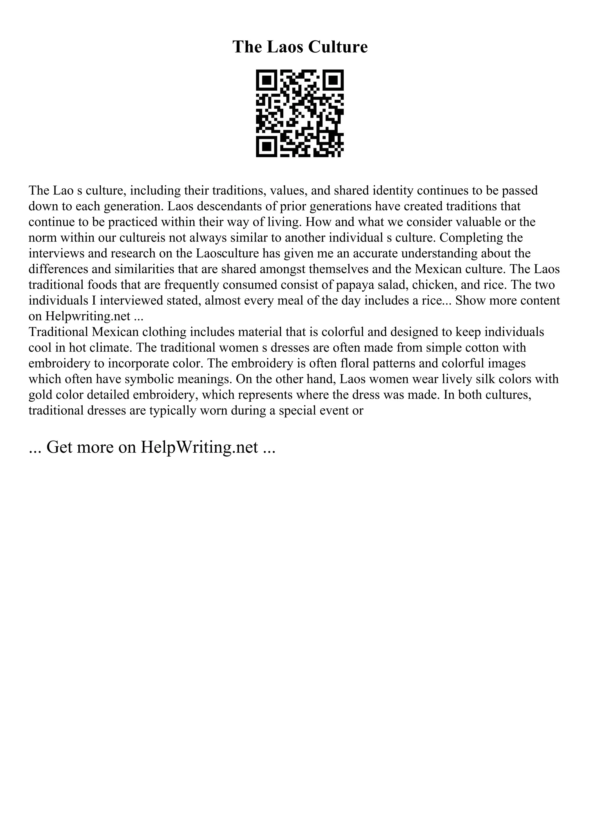 The Laos Culture
The Lao s culture, including their traditions, values, and shared identity continues to be passed
down to each generation. Laos descendants of prior generations have created traditions that
continue to be practiced within their way of living. How and what we consider valuable or the
norm within our cultureis not always similar to another individual s culture. Completing the
interviews and research on the Laosculture has given me an accurate understanding about the
differences and similarities that are shared amongst themselves and the Mexican culture. The Laos
traditional foods that are frequently consumed consist of papaya salad, chicken, and rice. The two
individuals I interviewed stated, almost every meal of the day includes a rice... Show more content
on Helpwriting.net ...
Traditional Mexican clothing includes material that is colorful and designed to keep individuals
cool in hot climate. The traditional women s dresses are often made from simple cotton with
embroidery to incorporate color. The embroidery is often floral patterns and colorful images
which often have symbolic meanings. On the other hand, Laos women wear lively silk colors with
gold color detailed embroidery, which represents where the dress was made. In both cultures,
traditional dresses are typically worn during a special event or
... Get more on HelpWriting.net ...
 