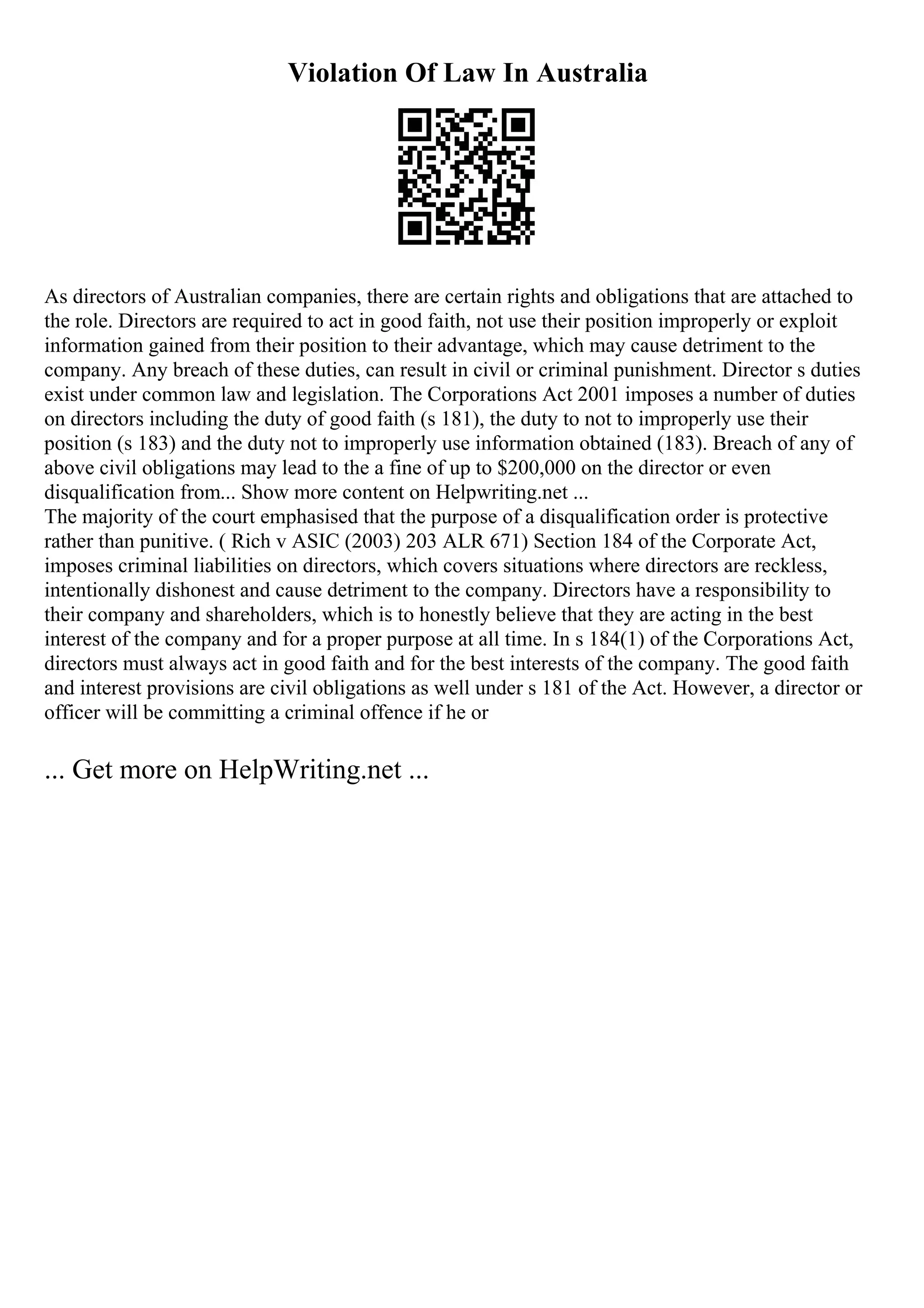 Violation Of Law In Australia
As directors of Australian companies, there are certain rights and obligations that are attached to
the role. Directors are required to act in good faith, not use their position improperly or exploit
information gained from their position to their advantage, which may cause detriment to the
company. Any breach of these duties, can result in civil or criminal punishment. Director s duties
exist under common law and legislation. The Corporations Act 2001 imposes a number of duties
on directors including the duty of good faith (s 181), the duty to not to improperly use their
position (s 183) and the duty not to improperly use information obtained (183). Breach of any of
above civil obligations may lead to the a fine of up to $200,000 on the director or even
disqualification from... Show more content on Helpwriting.net ...
The majority of the court emphasised that the purpose of a disqualification order is protective
rather than punitive. ( Rich v ASIC (2003) 203 ALR 671) Section 184 of the Corporate Act,
imposes criminal liabilities on directors, which covers situations where directors are reckless,
intentionally dishonest and cause detriment to the company. Directors have a responsibility to
their company and shareholders, which is to honestly believe that they are acting in the best
interest of the company and for a proper purpose at all time. In s 184(1) of the Corporations Act,
directors must always act in good faith and for the best interests of the company. The good faith
and interest provisions are civil obligations as well under s 181 of the Act. However, a director or
officer will be committing a criminal offence if he or
... Get more on HelpWriting.net ...
 
