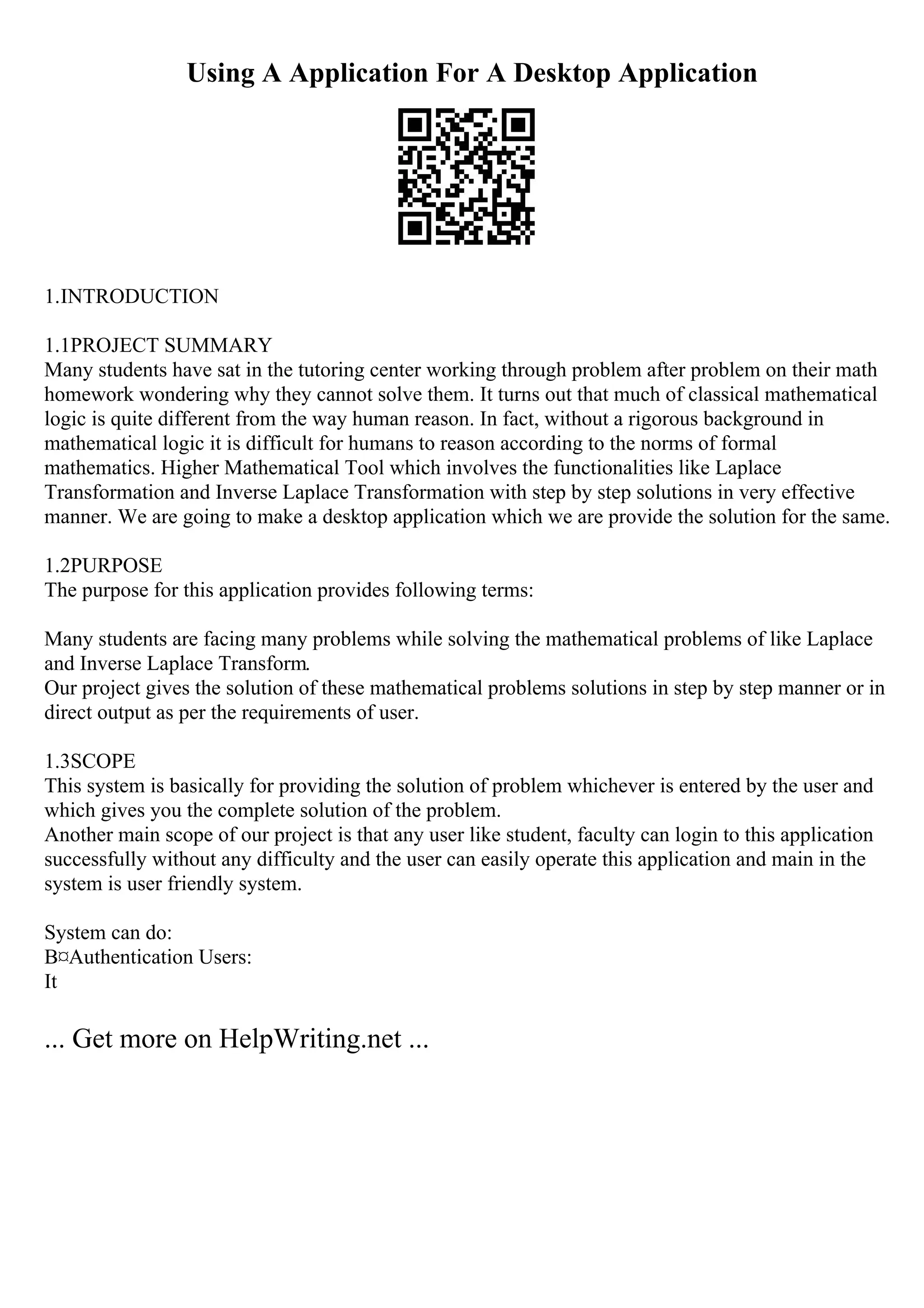 Using A Application For A Desktop Application
1.INTRODUCTION
1.1PROJECT SUMMARY
Many students have sat in the tutoring center working through problem after problem on their math
homework wondering why they cannot solve them. It turns out that much of classical mathematical
logic is quite different from the way human reason. In fact, without a rigorous background in
mathematical logic it is difficult for humans to reason according to the norms of formal
mathematics. Higher Mathematical Tool which involves the functionalities like Laplace
Transformation and Inverse Laplace Transformation with step by step solutions in very effective
manner. We are going to make a desktop application which we are provide the solution for the same.
1.2PURPOSE
The purpose for this application provides following terms:
Many students are facing many problems while solving the mathematical problems of like Laplace
and Inverse Laplace Transform.
Our project gives the solution of these mathematical problems solutions in step by step manner or in
direct output as per the requirements of user.
1.3SCOPE
This system is basically for providing the solution of problem whichever is entered by the user and
which gives you the complete solution of the problem.
Another main scope of our project is that any user like student, faculty can login to this application
successfully without any difficulty and the user can easily operate this application and main in the
system is user friendly system.
System can do:
В¤Authentication Users:
It
... Get more on HelpWriting.net ...
 