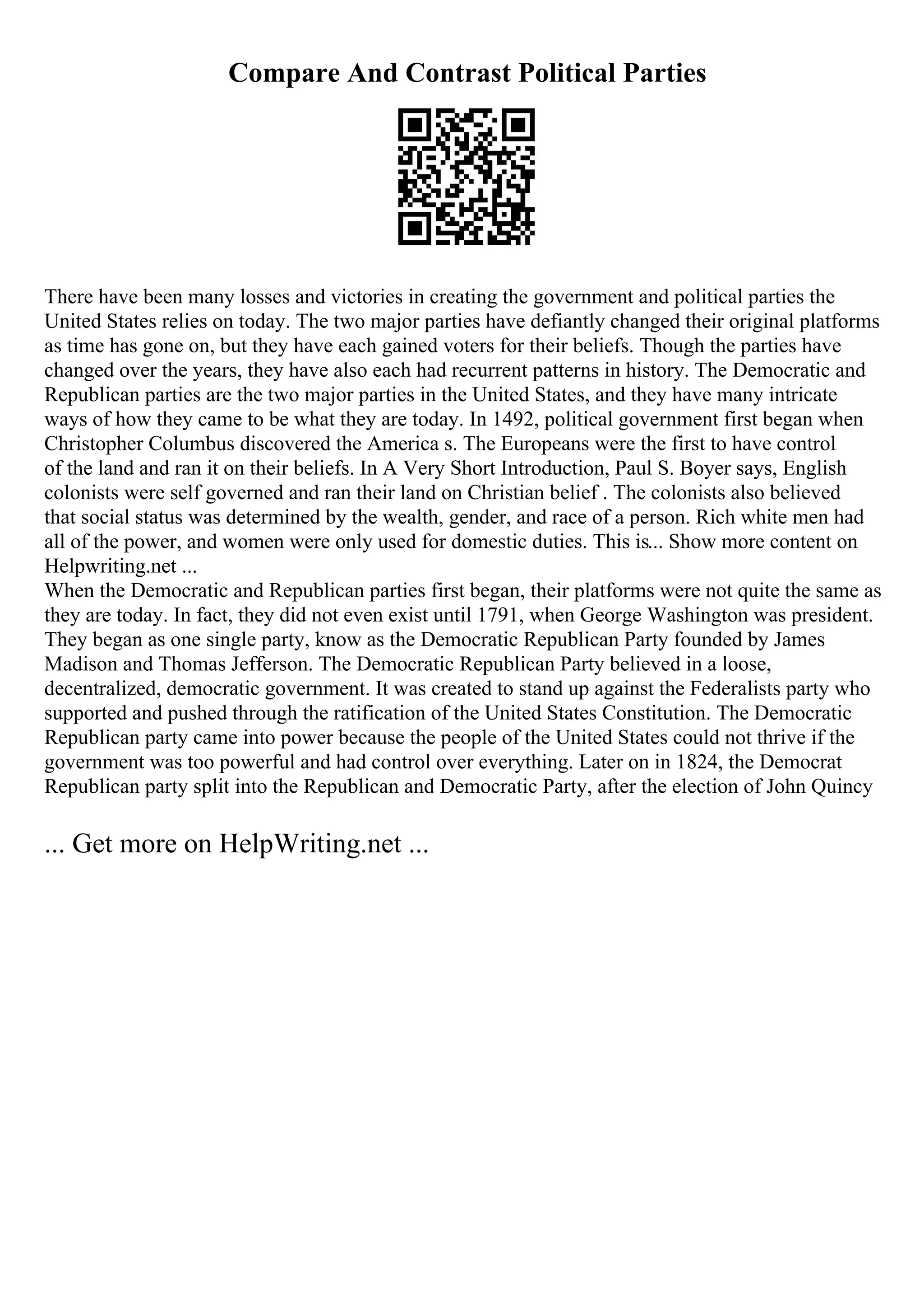 Compare And Contrast Political Parties
There have been many losses and victories in creating the government and political parties the
United States relies on today. The two major parties have defiantly changed their original platforms
as time has gone on, but they have each gained voters for their beliefs. Though the parties have
changed over the years, they have also each had recurrent patterns in history. The Democratic and
Republican parties are the two major parties in the United States, and they have many intricate
ways of how they came to be what they are today. In 1492, political government first began when
Christopher Columbus discovered the America s. The Europeans were the first to have control
of the land and ran it on their beliefs. In A Very Short Introduction, Paul S. Boyer says, English
colonists were self governed and ran their land on Christian belief . The colonists also believed
that social status was determined by the wealth, gender, and race of a person. Rich white men had
all of the power, and women were only used for domestic duties. This is... Show more content on
Helpwriting.net ...
When the Democratic and Republican parties first began, their platforms were not quite the same as
they are today. In fact, they did not even exist until 1791, when George Washington was president.
They began as one single party, know as the Democratic Republican Party founded by James
Madison and Thomas Jefferson. The Democratic Republican Party believed in a loose,
decentralized, democratic government. It was created to stand up against the Federalists party who
supported and pushed through the ratification of the United States Constitution. The Democratic
Republican party came into power because the people of the United States could not thrive if the
government was too powerful and had control over everything. Later on in 1824, the Democrat
Republican party split into the Republican and Democratic Party, after the election of John Quincy
... Get more on HelpWriting.net ...
 
