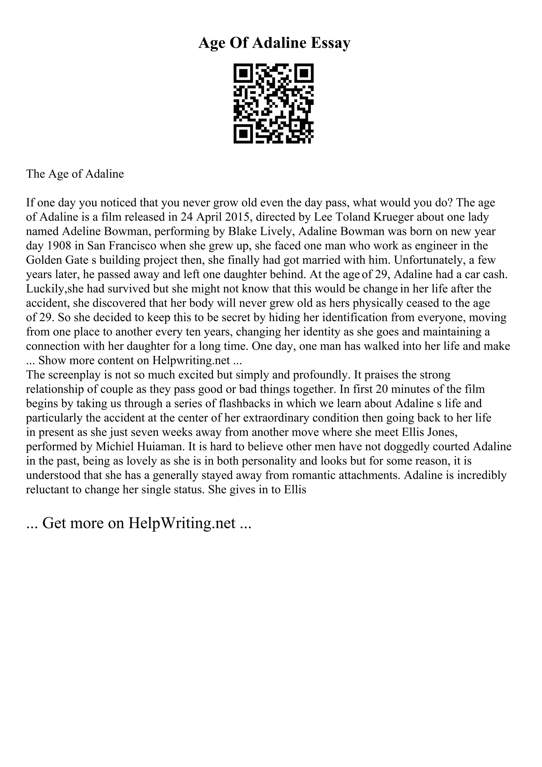 Age Of Adaline Essay
The Age of Adaline
If one day you noticed that you never grow old even the day pass, what would you do? The age
of Adaline is a film released in 24 April 2015, directed by Lee Toland Krueger about one lady
named Adeline Bowman, performing by Blake Lively, Adaline Bowman was born on new year
day 1908 in San Francisco when she grew up, she faced one man who work as engineer in the
Golden Gate s building project then, she finally had got married with him. Unfortunately, a few
years later, he passed away and left one daughter behind. At the ageof 29, Adaline had a car cash.
Luckily,she had survived but she might not know that this would be change in her life after the
accident, she discovered that her body will never grew old as hers physically ceased to the age
of 29. So she decided to keep this to be secret by hiding her identification from everyone, moving
from one place to another every ten years, changing her identity as she goes and maintaining a
connection with her daughter for a long time. One day, one man has walked into her life and make
... Show more content on Helpwriting.net ...
The screenplay is not so much excited but simply and profoundly. It praises the strong
relationship of couple as they pass good or bad things together. In first 20 minutes of the film
begins by taking us through a series of flashbacks in which we learn about Adaline s life and
particularly the accident at the center of her extraordinary condition then going back to her life
in present as she just seven weeks away from another move where she meet Ellis Jones,
performed by Michiel Huiaman. It is hard to believe other men have not doggedly courted Adaline
in the past, being as lovely as she is in both personality and looks but for some reason, it is
understood that she has a generally stayed away from romantic attachments. Adaline is incredibly
reluctant to change her single status. She gives in to Ellis
... Get more on HelpWriting.net ...
 