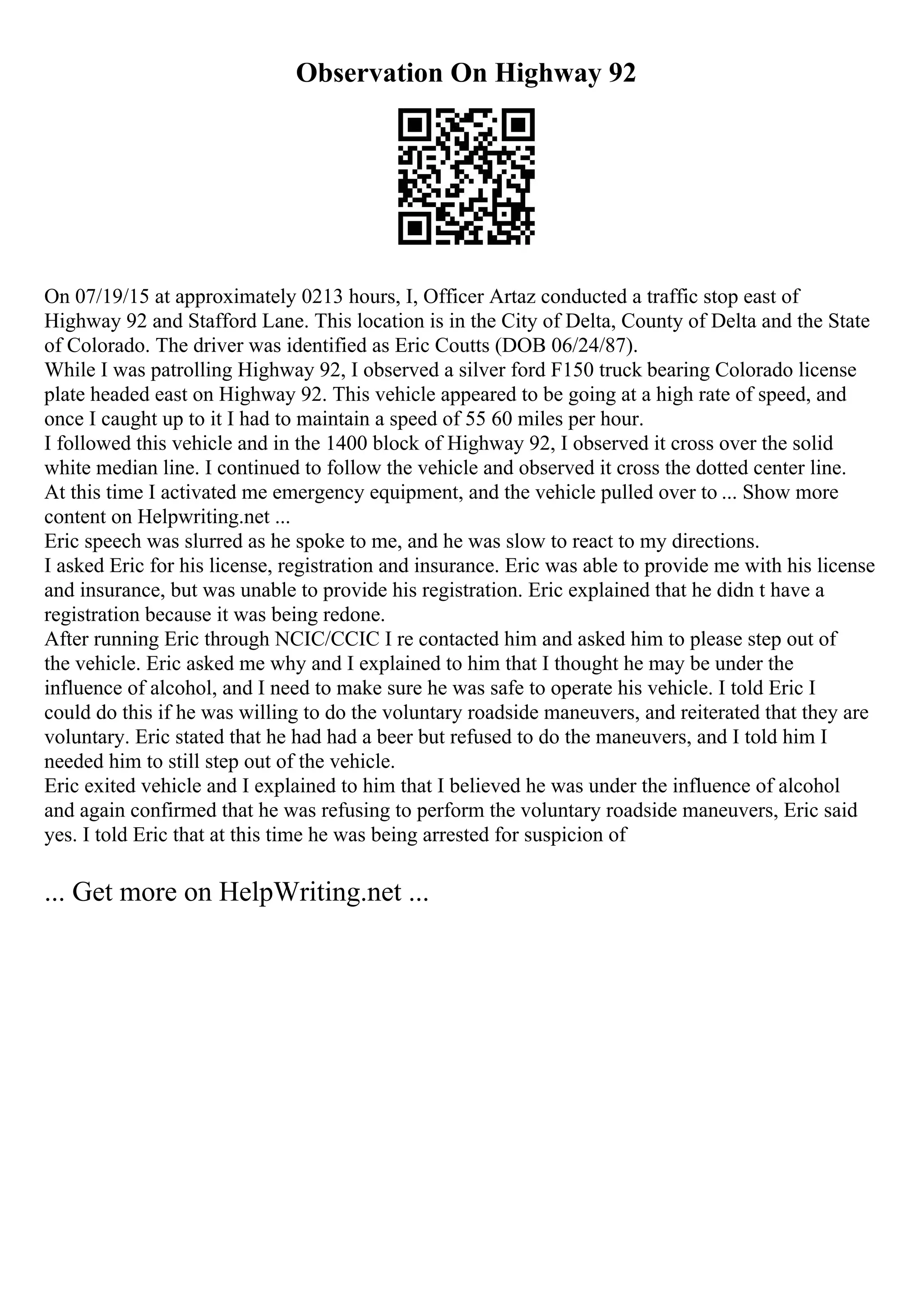 Observation On Highway 92
On 07/19/15 at approximately 0213 hours, I, Officer Artaz conducted a traffic stop east of
Highway 92 and Stafford Lane. This location is in the City of Delta, County of Delta and the State
of Colorado. The driver was identified as Eric Coutts (DOB 06/24/87).
While I was patrolling Highway 92, I observed a silver ford F150 truck bearing Colorado license
plate headed east on Highway 92. This vehicle appeared to be going at a high rate of speed, and
once I caught up to it I had to maintain a speed of 55 60 miles per hour.
I followed this vehicle and in the 1400 block of Highway 92, I observed it cross over the solid
white median line. I continued to follow the vehicle and observed it cross the dotted center line.
At this time I activated me emergency equipment, and the vehicle pulled over to ... Show more
content on Helpwriting.net ...
Eric speech was slurred as he spoke to me, and he was slow to react to my directions.
I asked Eric for his license, registration and insurance. Eric was able to provide me with his license
and insurance, but was unable to provide his registration. Eric explained that he didn t have a
registration because it was being redone.
After running Eric through NCIC/CCIC I re contacted him and asked him to please step out of
the vehicle. Eric asked me why and I explained to him that I thought he may be under the
influence of alcohol, and I need to make sure he was safe to operate his vehicle. I told Eric I
could do this if he was willing to do the voluntary roadside maneuvers, and reiterated that they are
voluntary. Eric stated that he had had a beer but refused to do the maneuvers, and I told him I
needed him to still step out of the vehicle.
Eric exited vehicle and I explained to him that I believed he was under the influence of alcohol
and again confirmed that he was refusing to perform the voluntary roadside maneuvers, Eric said
yes. I told Eric that at this time he was being arrested for suspicion of
... Get more on HelpWriting.net ...
 