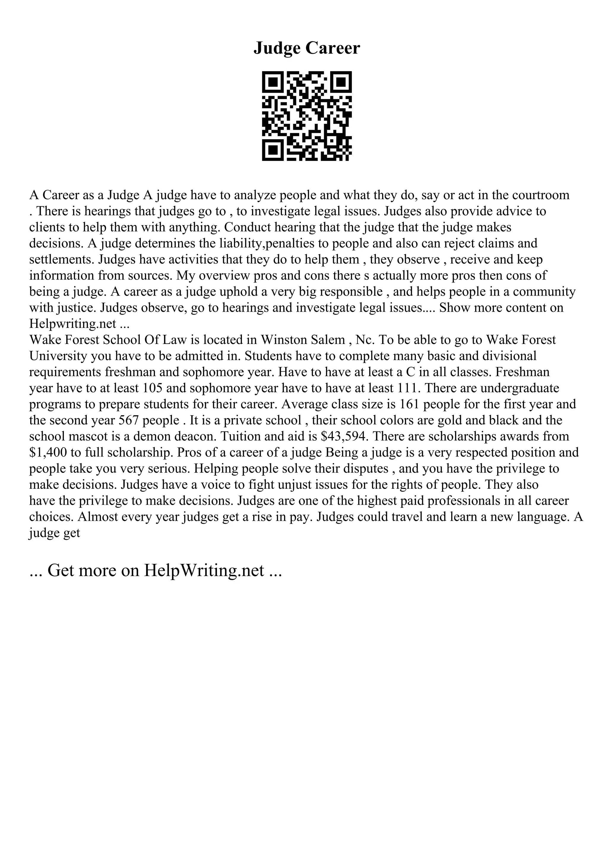 Judge Career
A Career as a Judge A judge have to analyze people and what they do, say or act in the courtroom
. There is hearings that judges go to , to investigate legal issues. Judges also provide advice to
clients to help them with anything. Conduct hearing that the judge that the judge makes
decisions. A judge determines the liability,penalties to people and also can reject claims and
settlements. Judges have activities that they do to help them , they observe , receive and keep
information from sources. My overview pros and cons there s actually more pros then cons of
being a judge. A career as a judge uphold a very big responsible , and helps people in a community
with justice. Judges observe, go to hearings and investigate legal issues.... Show more content on
Helpwriting.net ...
Wake Forest School Of Law is located in Winston Salem , Nc. To be able to go to Wake Forest
University you have to be admitted in. Students have to complete many basic and divisional
requirements freshman and sophomore year. Have to have at least a C in all classes. Freshman
year have to at least 105 and sophomore year have to have at least 111. There are undergraduate
programs to prepare students for their career. Average class size is 161 people for the first year and
the second year 567 people . It is a private school , their school colors are gold and black and the
school mascot is a demon deacon. Tuition and aid is $43,594. There are scholarships awards from
$1,400 to full scholarship. Pros of a career of a judge Being a judge is a very respected position and
people take you very serious. Helping people solve their disputes , and you have the privilege to
make decisions. Judges have a voice to fight unjust issues for the rights of people. They also
have the privilege to make decisions. Judges are one of the highest paid professionals in all career
choices. Almost every year judges get a rise in pay. Judges could travel and learn a new language. A
judge get
... Get more on HelpWriting.net ...
 