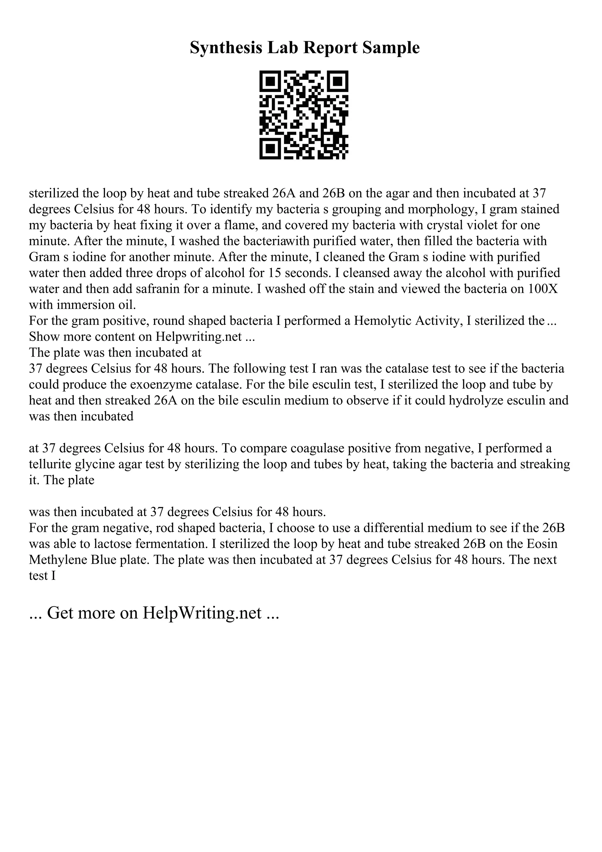 Synthesis Lab Report Sample
sterilized the loop by heat and tube streaked 26A and 26B on the agar and then incubated at 37
degrees Celsius for 48 hours. To identify my bacteria s grouping and morphology, I gram stained
my bacteria by heat fixing it over a flame, and covered my bacteria with crystal violet for one
minute. After the minute, I washed the bacteriawith purified water, then filled the bacteria with
Gram s iodine for another minute. After the minute, I cleaned the Gram s iodine with purified
water then added three drops of alcohol for 15 seconds. I cleansed away the alcohol with purified
water and then add safranin for a minute. I washed off the stain and viewed the bacteria on 100X
with immersion oil.
For the gram positive, round shaped bacteria I performed a Hemolytic Activity, I sterilized the...
Show more content on Helpwriting.net ...
The plate was then incubated at
37 degrees Celsius for 48 hours. The following test I ran was the catalase test to see if the bacteria
could produce the exoenzyme catalase. For the bile esculin test, I sterilized the loop and tube by
heat and then streaked 26A on the bile esculin medium to observe if it could hydrolyze esculin and
was then incubated
at 37 degrees Celsius for 48 hours. To compare coagulase positive from negative, I performed a
tellurite glycine agar test by sterilizing the loop and tubes by heat, taking the bacteria and streaking
it. The plate
was then incubated at 37 degrees Celsius for 48 hours.
For the gram negative, rod shaped bacteria, I choose to use a differential medium to see if the 26B
was able to lactose fermentation. I sterilized the loop by heat and tube streaked 26B on the Eosin
Methylene Blue plate. The plate was then incubated at 37 degrees Celsius for 48 hours. The next
test I
... Get more on HelpWriting.net ...
 