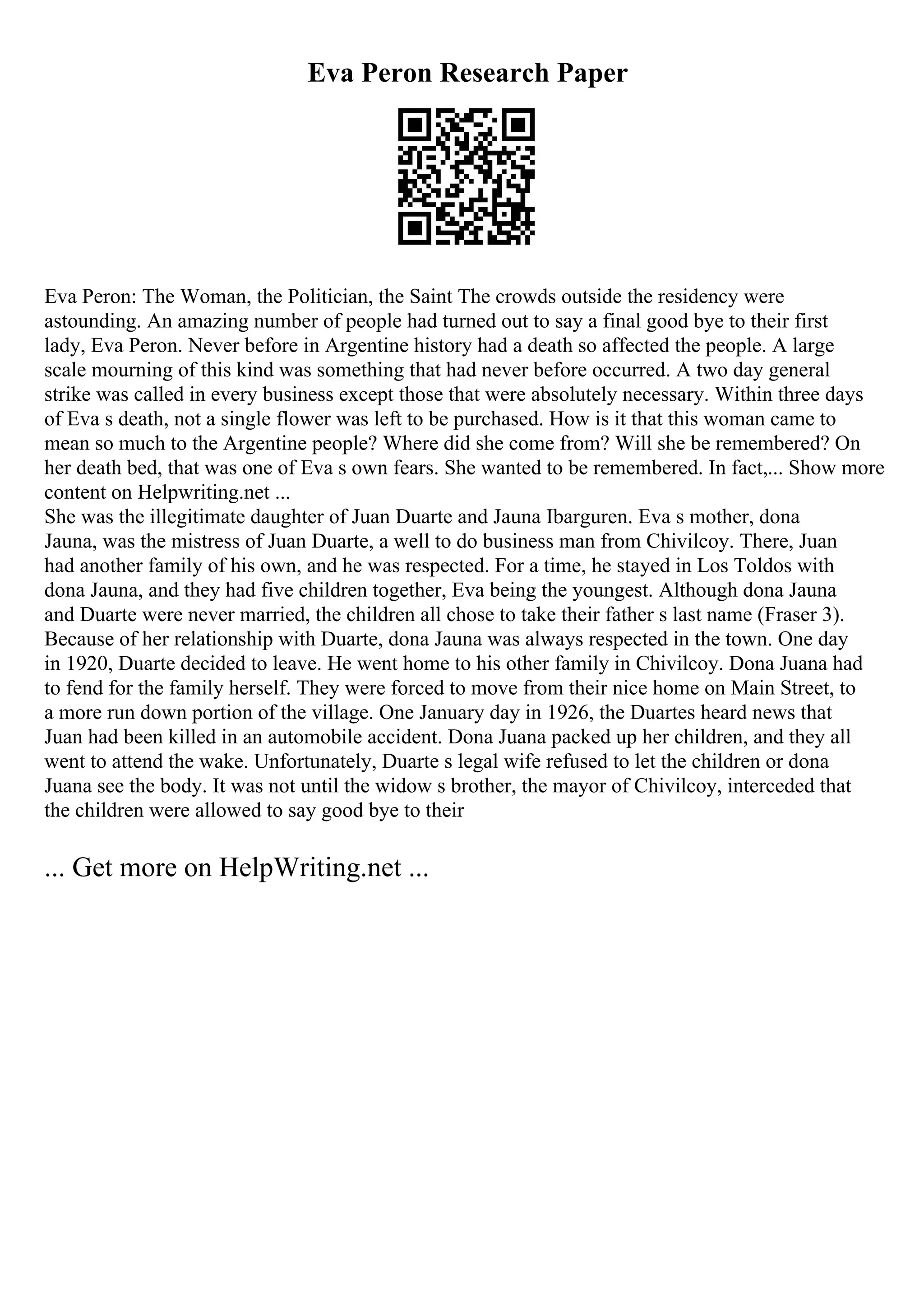 Eva Peron Research Paper
Eva Peron: The Woman, the Politician, the Saint The crowds outside the residency were
astounding. An amazing number of people had turned out to say a final good bye to their first
lady, Eva Peron. Never before in Argentine history had a death so affected the people. A large
scale mourning of this kind was something that had never before occurred. A two day general
strike was called in every business except those that were absolutely necessary. Within three days
of Eva s death, not a single flower was left to be purchased. How is it that this woman came to
mean so much to the Argentine people? Where did she come from? Will she be remembered? On
her death bed, that was one of Eva s own fears. She wanted to be remembered. In fact,... Show more
content on Helpwriting.net ...
She was the illegitimate daughter of Juan Duarte and Jauna Ibarguren. Eva s mother, dona
Jauna, was the mistress of Juan Duarte, a well to do business man from Chivilcoy. There, Juan
had another family of his own, and he was respected. For a time, he stayed in Los Toldos with
dona Jauna, and they had five children together, Eva being the youngest. Although dona Jauna
and Duarte were never married, the children all chose to take their father s last name (Fraser 3).
Because of her relationship with Duarte, dona Jauna was always respected in the town. One day
in 1920, Duarte decided to leave. He went home to his other family in Chivilcoy. Dona Juana had
to fend for the family herself. They were forced to move from their nice home on Main Street, to
a more run down portion of the village. One January day in 1926, the Duartes heard news that
Juan had been killed in an automobile accident. Dona Juana packed up her children, and they all
went to attend the wake. Unfortunately, Duarte s legal wife refused to let the children or dona
Juana see the body. It was not until the widow s brother, the mayor of Chivilcoy, interceded that
the children were allowed to say good bye to their
... Get more on HelpWriting.net ...
 