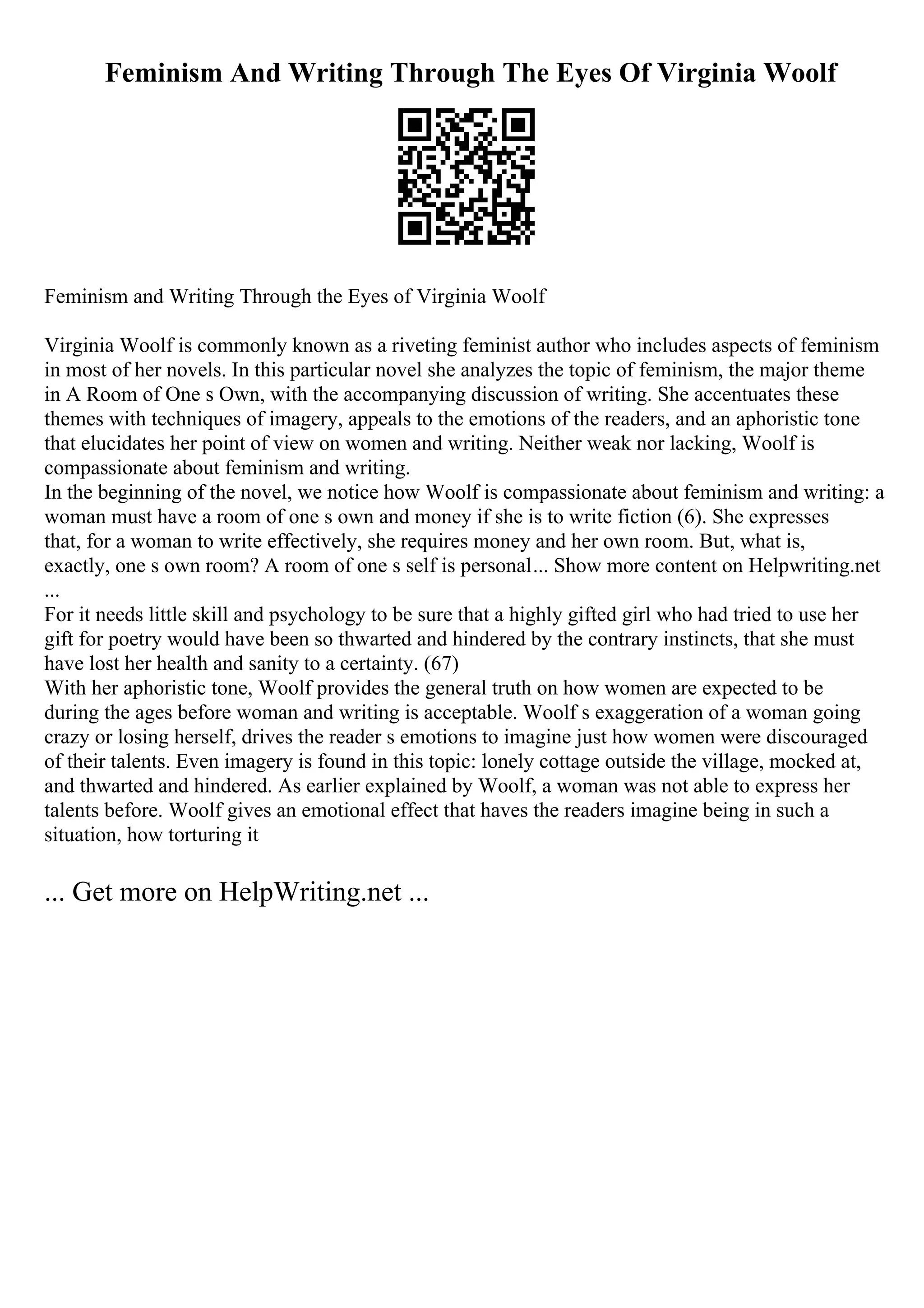 Feminism And Writing Through The Eyes Of Virginia Woolf
Feminism and Writing Through the Eyes of Virginia Woolf
Virginia Woolf is commonly known as a riveting feminist author who includes aspects of feminism
in most of her novels. In this particular novel she analyzes the topic of feminism, the major theme
in A Room of One s Own, with the accompanying discussion of writing. She accentuates these
themes with techniques of imagery, appeals to the emotions of the readers, and an aphoristic tone
that elucidates her point of view on women and writing. Neither weak nor lacking, Woolf is
compassionate about feminism and writing.
In the beginning of the novel, we notice how Woolf is compassionate about feminism and writing: a
woman must have a room of one s own and money if she is to write fiction (6). She expresses
that, for a woman to write effectively, she requires money and her own room. But, what is,
exactly, one s own room? A room of one s self is personal... Show more content on Helpwriting.net
...
For it needs little skill and psychology to be sure that a highly gifted girl who had tried to use her
gift for poetry would have been so thwarted and hindered by the contrary instincts, that she must
have lost her health and sanity to a certainty. (67)
With her aphoristic tone, Woolf provides the general truth on how women are expected to be
during the ages before woman and writing is acceptable. Woolf s exaggeration of a woman going
crazy or losing herself, drives the reader s emotions to imagine just how women were discouraged
of their talents. Even imagery is found in this topic: lonely cottage outside the village, mocked at,
and thwarted and hindered. As earlier explained by Woolf, a woman was not able to express her
talents before. Woolf gives an emotional effect that haves the readers imagine being in such a
situation, how torturing it
... Get more on HelpWriting.net ...
 