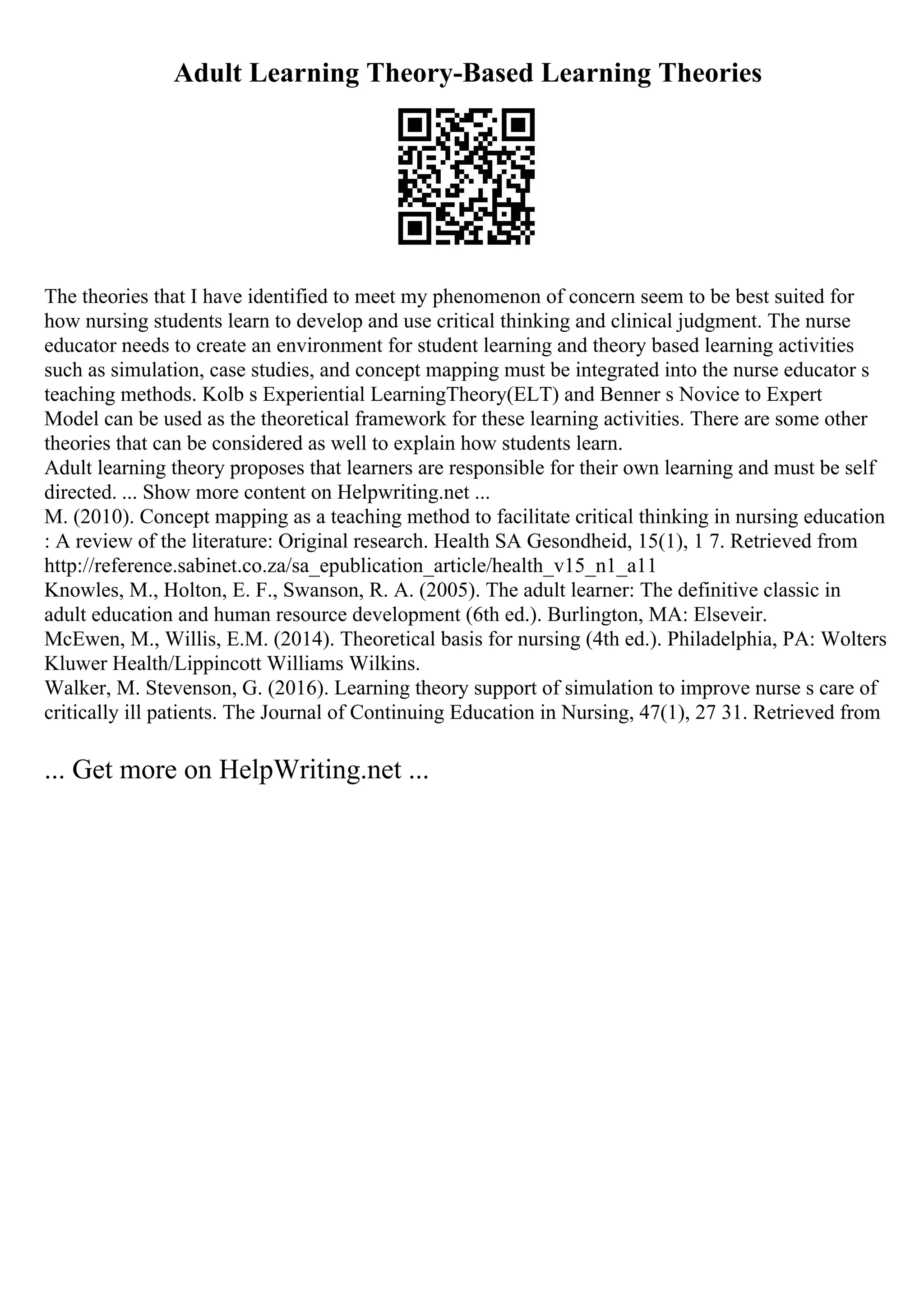 Adult Learning Theory-Based Learning Theories
The theories that I have identified to meet my phenomenon of concern seem to be best suited for
how nursing students learn to develop and use critical thinking and clinical judgment. The nurse
educator needs to create an environment for student learning and theory based learning activities
such as simulation, case studies, and concept mapping must be integrated into the nurse educator s
teaching methods. Kolb s Experiential LearningTheory(ELT) and Benner s Novice to Expert
Model can be used as the theoretical framework for these learning activities. There are some other
theories that can be considered as well to explain how students learn.
Adult learning theory proposes that learners are responsible for their own learning and must be self
directed. ... Show more content on Helpwriting.net ...
M. (2010). Concept mapping as a teaching method to facilitate critical thinking in nursing education
: A review of the literature: Original research. Health SA Gesondheid, 15(1), 1 7. Retrieved from
http://reference.sabinet.co.za/sa_epublication_article/health_v15_n1_a11
Knowles, M., Holton, E. F., Swanson, R. A. (2005). The adult learner: The definitive classic in
adult education and human resource development (6th ed.). Burlington, MA: Elseveir.
McEwen, M., Willis, E.M. (2014). Theoretical basis for nursing (4th ed.). Philadelphia, PA: Wolters
Kluwer Health/Lippincott Williams Wilkins.
Walker, M. Stevenson, G. (2016). Learning theory support of simulation to improve nurse s care of
critically ill patients. The Journal of Continuing Education in Nursing, 47(1), 27 31. Retrieved from
... Get more on HelpWriting.net ...
 