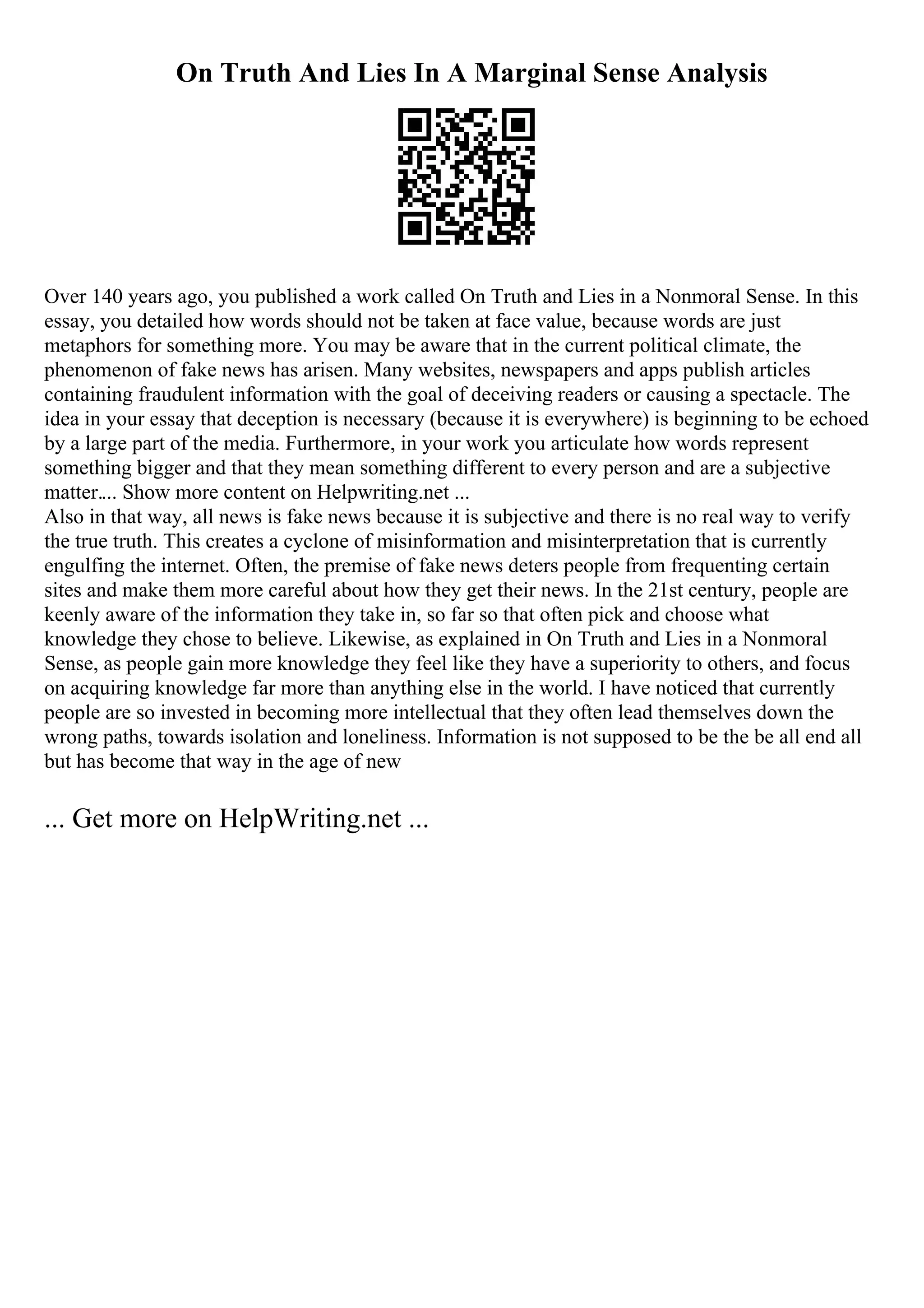On Truth And Lies In A Marginal Sense Analysis
Over 140 years ago, you published a work called On Truth and Lies in a Nonmoral Sense. In this
essay, you detailed how words should not be taken at face value, because words are just
metaphors for something more. You may be aware that in the current political climate, the
phenomenon of fake news has arisen. Many websites, newspapers and apps publish articles
containing fraudulent information with the goal of deceiving readers or causing a spectacle. The
idea in your essay that deception is necessary (because it is everywhere) is beginning to be echoed
by a large part of the media. Furthermore, in your work you articulate how words represent
something bigger and that they mean something different to every person and are a subjective
matter.... Show more content on Helpwriting.net ...
Also in that way, all news is fake news because it is subjective and there is no real way to verify
the true truth. This creates a cyclone of misinformation and misinterpretation that is currently
engulfing the internet. Often, the premise of fake news deters people from frequenting certain
sites and make them more careful about how they get their news. In the 21st century, people are
keenly aware of the information they take in, so far so that often pick and choose what
knowledge they chose to believe. Likewise, as explained in On Truth and Lies in a Nonmoral
Sense, as people gain more knowledge they feel like they have a superiority to others, and focus
on acquiring knowledge far more than anything else in the world. I have noticed that currently
people are so invested in becoming more intellectual that they often lead themselves down the
wrong paths, towards isolation and loneliness. Information is not supposed to be the be all end all
but has become that way in the age of new
... Get more on HelpWriting.net ...
 