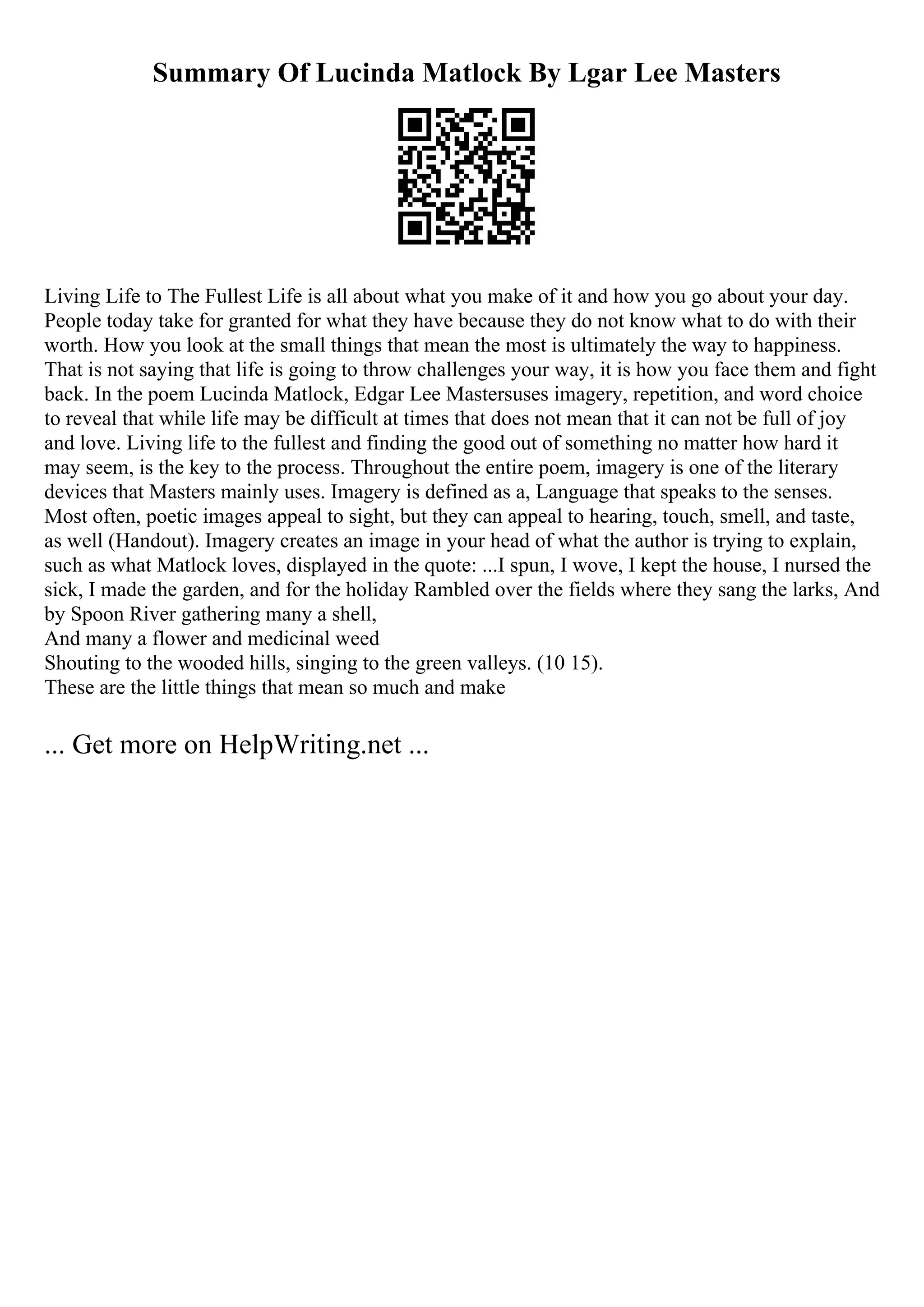 Summary Of Lucinda Matlock By Lgar Lee Masters
Living Life to The Fullest Life is all about what you make of it and how you go about your day.
People today take for granted for what they have because they do not know what to do with their
worth. How you look at the small things that mean the most is ultimately the way to happiness.
That is not saying that life is going to throw challenges your way, it is how you face them and fight
back. In the poem Lucinda Matlock, Edgar Lee Mastersuses imagery, repetition, and word choice
to reveal that while life may be difficult at times that does not mean that it can not be full of joy
and love. Living life to the fullest and finding the good out of something no matter how hard it
may seem, is the key to the process. Throughout the entire poem, imagery is one of the literary
devices that Masters mainly uses. Imagery is defined as a, Language that speaks to the senses.
Most often, poetic images appeal to sight, but they can appeal to hearing, touch, smell, and taste,
as well (Handout). Imagery creates an image in your head of what the author is trying to explain,
such as what Matlock loves, displayed in the quote: ...I spun, I wove, I kept the house, I nursed the
sick, I made the garden, and for the holiday Rambled over the fields where they sang the larks, And
by Spoon River gathering many a shell,
And many a flower and medicinal weed
Shouting to the wooded hills, singing to the green valleys. (10 15).
These are the little things that mean so much and make
... Get more on HelpWriting.net ...
 