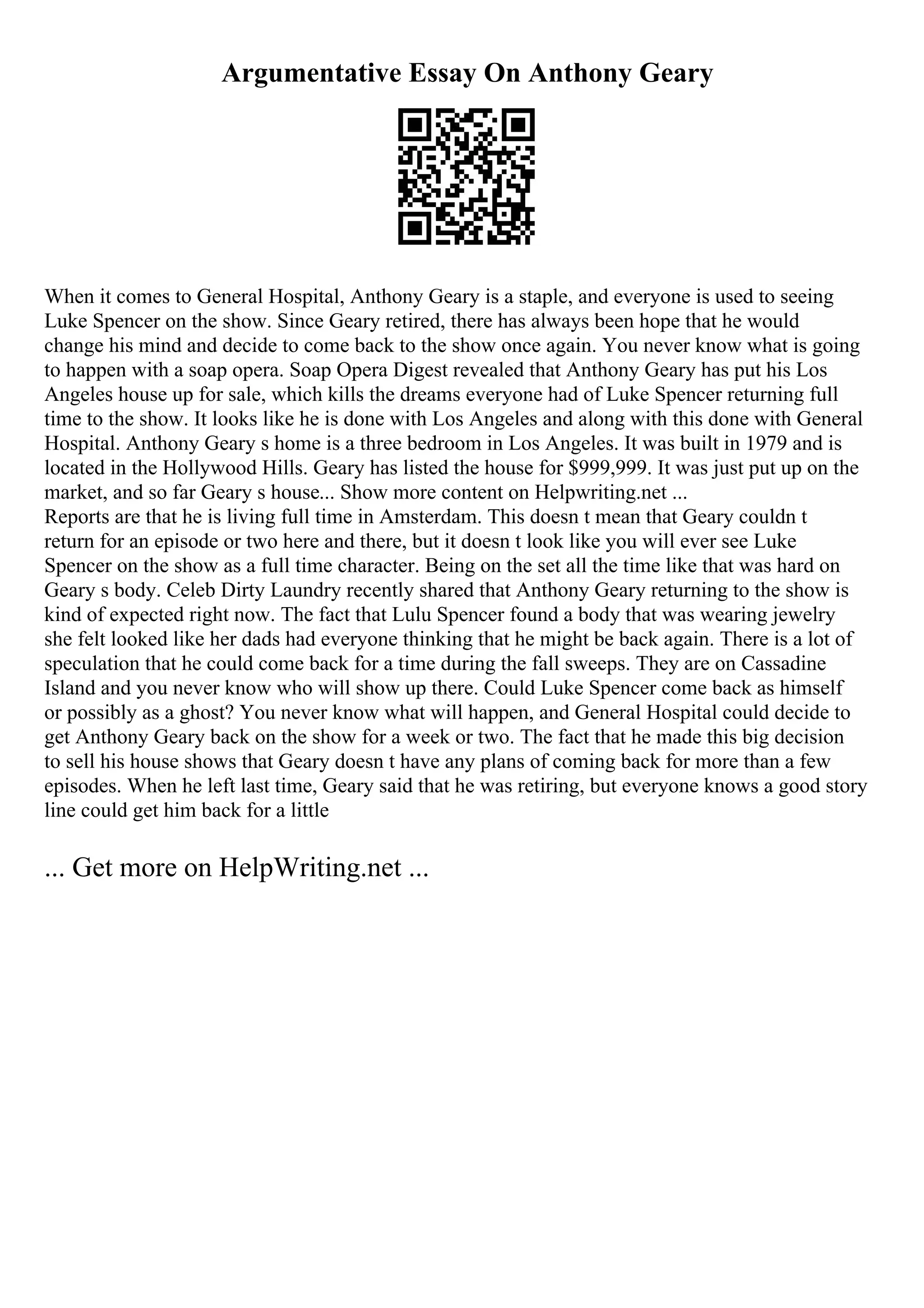 Argumentative Essay On Anthony Geary
When it comes to General Hospital, Anthony Geary is a staple, and everyone is used to seeing
Luke Spencer on the show. Since Geary retired, there has always been hope that he would
change his mind and decide to come back to the show once again. You never know what is going
to happen with a soap opera. Soap Opera Digest revealed that Anthony Geary has put his Los
Angeles house up for sale, which kills the dreams everyone had of Luke Spencer returning full
time to the show. It looks like he is done with Los Angeles and along with this done with General
Hospital. Anthony Geary s home is a three bedroom in Los Angeles. It was built in 1979 and is
located in the Hollywood Hills. Geary has listed the house for $999,999. It was just put up on the
market, and so far Geary s house... Show more content on Helpwriting.net ...
Reports are that he is living full time in Amsterdam. This doesn t mean that Geary couldn t
return for an episode or two here and there, but it doesn t look like you will ever see Luke
Spencer on the show as a full time character. Being on the set all the time like that was hard on
Geary s body. Celeb Dirty Laundry recently shared that Anthony Geary returning to the show is
kind of expected right now. The fact that Lulu Spencer found a body that was wearing jewelry
she felt looked like her dads had everyone thinking that he might be back again. There is a lot of
speculation that he could come back for a time during the fall sweeps. They are on Cassadine
Island and you never know who will show up there. Could Luke Spencer come back as himself
or possibly as a ghost? You never know what will happen, and General Hospital could decide to
get Anthony Geary back on the show for a week or two. The fact that he made this big decision
to sell his house shows that Geary doesn t have any plans of coming back for more than a few
episodes. When he left last time, Geary said that he was retiring, but everyone knows a good story
line could get him back for a little
... Get more on HelpWriting.net ...
 