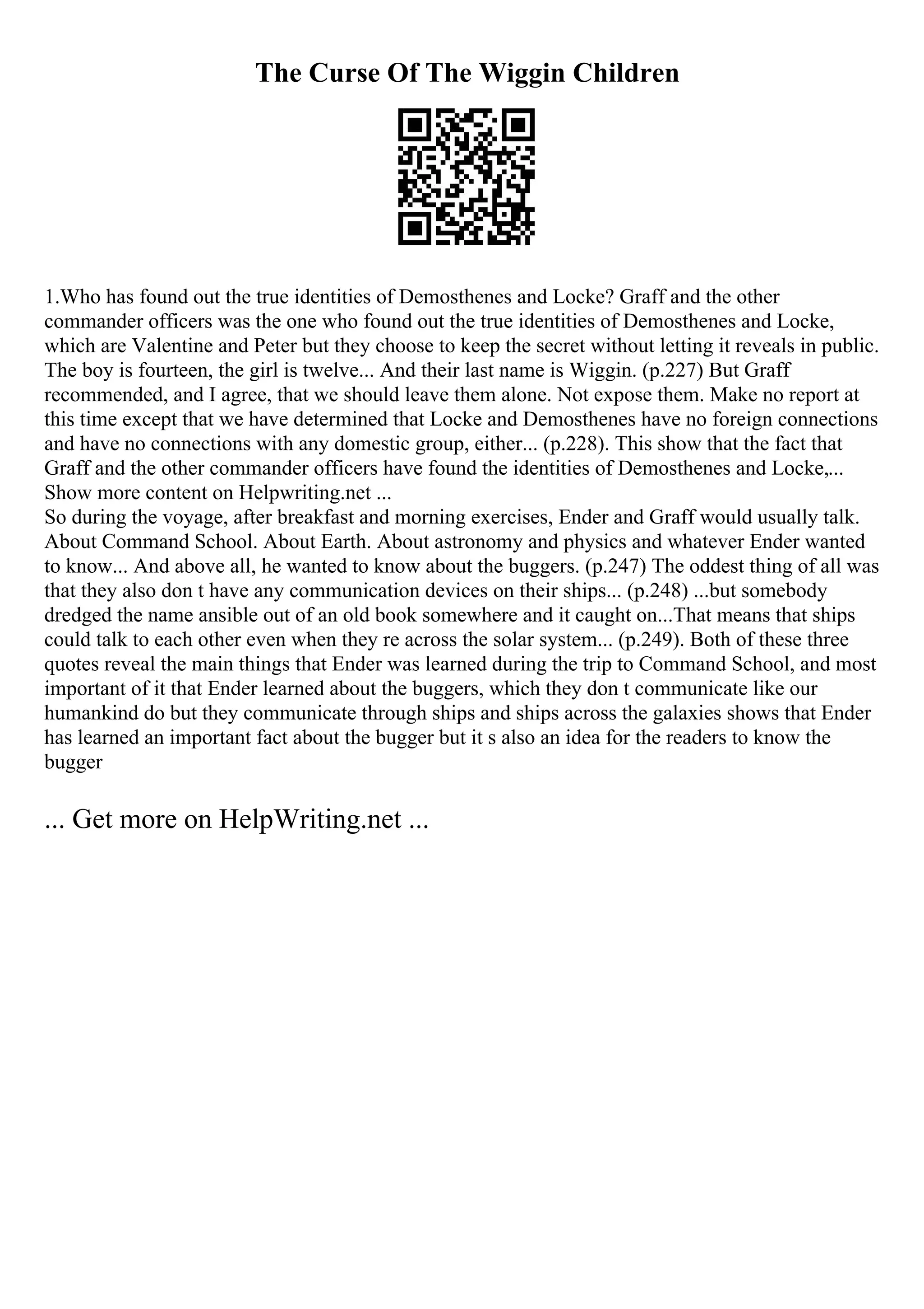 The Curse Of The Wiggin Children
1.Who has found out the true identities of Demosthenes and Locke? Graff and the other
commander officers was the one who found out the true identities of Demosthenes and Locke,
which are Valentine and Peter but they choose to keep the secret without letting it reveals in public.
The boy is fourteen, the girl is twelve... And their last name is Wiggin. (p.227) But Graff
recommended, and I agree, that we should leave them alone. Not expose them. Make no report at
this time except that we have determined that Locke and Demosthenes have no foreign connections
and have no connections with any domestic group, either... (p.228). This show that the fact that
Graff and the other commander officers have found the identities of Demosthenes and Locke,...
Show more content on Helpwriting.net ...
So during the voyage, after breakfast and morning exercises, Ender and Graff would usually talk.
About Command School. About Earth. About astronomy and physics and whatever Ender wanted
to know... And above all, he wanted to know about the buggers. (p.247) The oddest thing of all was
that they also don t have any communication devices on their ships... (p.248) ...but somebody
dredged the name ansible out of an old book somewhere and it caught on...That means that ships
could talk to each other even when they re across the solar system... (p.249). Both of these three
quotes reveal the main things that Ender was learned during the trip to Command School, and most
important of it that Ender learned about the buggers, which they don t communicate like our
humankind do but they communicate through ships and ships across the galaxies shows that Ender
has learned an important fact about the bugger but it s also an idea for the readers to know the
bugger
... Get more on HelpWriting.net ...
 