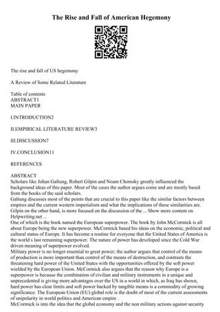 The Rise and Fall of American Hegemony
The rise and fall of US hegemony
A Review of Some Related Literature
Table of contents
ABSTRACT1
MAIN PAPER
I.INTRODUCTION2
II.EMPIRICAL LITERATURE REVIEW3
III.DISCUSSION7
IV.CONCLUSION11
REFERENCES
ABSTRACT
Scholars like Johan Galtung, Robert Gilpin and Noam Chomsky greatly influenced the
background ideas of this paper. Most of the cases the author argues come and are mostly based
from the books of the said scholars.
Galtung discusses most of the points that are crucial to this paper like the similar factors between
empires and the current western imperialism and what the implications of these similarities are.
Gilpin on the other hand, is more focused on the discussion of the ... Show more content on
Helpwriting.net ...
One of which is the book named the European superpower. The book by John McCormick is all
about Europe being the new superpower. McCormick based his ideas on the economic, political and
cultural status of Europe. It has become a routine for everyone that the United States of America is
the world s last remaining superpower. The nature of power has developed since the Cold War
driven meaning of superpower evolved.
Military power is no longer essential to great power; the author argues that control of the means
of production is more important than control of the means of destruction, and contrasts the
threatening hard power of the United States with the opportunities offered by the soft power
wielded by the European Union. McCormick also argues that the reason why Europe is a
superpower is because the combination of civilian and military instruments in a unique and
unprecedented is giving more advantages over the US in a world in which, as Iraq has shown,
hard power has clear limits and soft power backed by tangible means is a commodity of growing
significance. The European Union (EU) global role is the doubt of most of the current assessments
of unipolarity in world politics and American empire .
McCormick is into the idea that the global economy and the non military actions against security
 