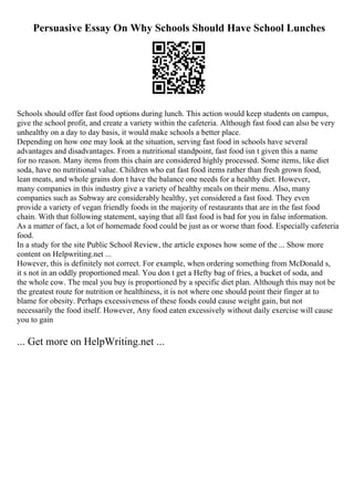 Persuasive Essay On Why Schools Should Have School Lunches
Schools should offer fast food options during lunch. This action would keep students on campus,
give the school profit, and create a variety within the cafeteria. Although fast food can also be very
unhealthy on a day to day basis, it would make schools a better place.
Depending on how one may look at the situation, serving fast food in schools have several
advantages and disadvantages. From a nutritional standpoint, fast food isn t given this a name
for no reason. Many items from this chain are considered highly processed. Some items, like diet
soda, have no nutritional value. Children who eat fast food items rather than fresh grown food,
lean meats, and whole grains don t have the balance one needs for a healthy diet. However,
many companies in this industry give a variety of healthy meals on their menu. Also, many
companies such as Subway are considerably healthy, yet considered a fast food. They even
provide a variety of vegan friendly foods in the majority of restaurants that are in the fast food
chain. With that following statement, saying that all fast food is bad for you in false information.
As a matter of fact, a lot of homemade food could be just as or worse than food. Especially cafeteria
food.
In a study for the site Public School Review, the article exposes how some of the ... Show more
content on Helpwriting.net ...
However, this is definitely not correct. For example, when ordering something from McDonald s,
it s not in an oddly proportioned meal. You don t get a Hefty bag of fries, a bucket of soda, and
the whole cow. The meal you buy is proportioned by a specific diet plan. Although this may not be
the greatest route for nutrition or healthiness, it is not where one should point their finger at to
blame for obesity. Perhaps excessiveness of these foods could cause weight gain, but not
necessarily the food itself. However, Any food eaten excessively without daily exercise will cause
you to gain
... Get more on HelpWriting.net ...
 